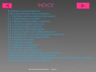 1.  Métodos anticonceptivos 2.Tipos  de métodos anticonceptivos 2.1. Métodos anticonceptivos de barrera 2.1.1 Preservativo o condón 2.2. Métodos hormonales y químicos 2.2.1. Anticonceptivo hormonal 2.2.2.Anticonceptivo químico 2.3. Dispositivo intrauterino (DIU) 2.4. Anticonceptivos de doble protección 2.4.1. Preservativo con anticonceptivo hormonal 2.4.2. Preservativo con espermicida 2.5. Métodos naturales 2.5.1 Métodos simples 2.5.2 Métodos compuestos 2.6. Métodos quirúrgicos 2.7. Métodos de emergencia 3. Efectividad de los métodos anticonceptivos 4. Elección de un método anticonceptivo 5. Factores que deben considerarse en la elección del método anticonceptivo 6. Consideraciones éticas o religiosas 24/05/10 MÉTODOS ANTICONCEPTIVOS 