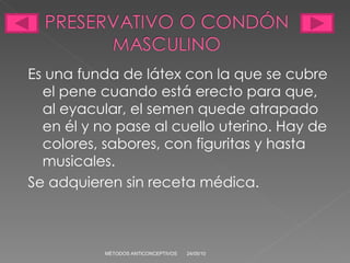Es una funda de látex con la que se cubre el pene cuando está erecto para que, al eyacular, el semen quede atrapado en él y no pase al cuello uterino. Hay de colores, sabores, con figuritas y hasta musicales. Se adquieren sin receta médica. 24/05/10 MÉTODOS ANTICONCEPTIVOS 