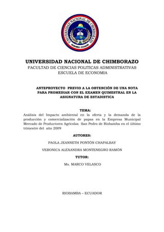 1685925-491490<br />UNIVERSIDAD NACIONAL DE CHIMBORAZO<br />FACULTAD DE CIENCIAS POLITICAS ADMINISTRATIVAS<br /> ESCUELA DE ECONOMIA<br />ANTEPROYECTO  PREVIO A LA OBTENCIÓN DE UNA NOTA PARA PROMEDIAR CON EL EXAMEN QUIMESTRAL EN LA ASIGNATURA DE ESTADISTICA <br />                                                  TEMA: <br />Análisis del Impacto ambiental en la oferta y la demanda de la producción y comercialización de papas en la Empresa Municipal Mercado de Productores Agrícolas  San Pedro de Riobamba en el último trimestre del  año 2009 <br />AUTORES:<br />PAOLA JEANNETH PONTÓN CHAPALBAY<br />VERONICA ALEXANDRA MONTENEGRO RAMÓN<br />TUTOR: <br /> Ms. MARCO VELASCO<br />RIOBAMBA – ECUADOR<br />DEDICATORIA<br />Dedicamos con amor a nuestros padres y hermanos por su apoyo incondicional y desinteresado para llevar a cabo con éxito nuestra meta.<br />AGRADECIMIENTO<br />Eterna gratitud  al Ing. Fernando Esparza Gerente  de la  Empresa Municipal Mercado de Productores Agrícolas  San Pedro de Riobamba, quien nos brindo parte de  la información de los registros para la realización del anteproyecto. <br />RESUMEN <br />El Ecuador es un país eminentemente agrícola y su importancia radica tanto en su contribución a la economía nacional como en la dinámica social que la economía campesina descubre en esta actividad, por lo cual se establece un  análisis del impacto ambiental de la oferta y la demanda de la producción y comercialización de papas en la Empresa Municipal Mercado de Productores Agrícolas  San Pedro de Riobamba en el último trimestre del  año 2009’’,para describir resultados estadísticos del impacto ambiental que afecta  económicamente a los productores y comerciantes de papas.<br />Para la realización de esta investigación requerimos de información veraz, oportuna y precisa del departamento administrativo de  la Empresa Municipal Mercado de Productores Agrícolas  San Pedro de Riobamba, entrevistas y encuestas a productores e intermediarios que viven esta realidad nacional y local que delimita su actividad económica. <br />Nuestro análisis resalta  el  cambio climático como factor principal de la disminución de la oferta y demanda originando una escasez de producto con diferentes características, que es  la calidad y precios elevados del producto.<br /> <br />Como resultado de nuestra investigación  damos a conocer que la problemática se origina por los cambios climáticos que existe en el ambiente originando la destrucción de las tierras de cultivo, esto provoca un desequilibrio económico dentro de la producción y una especulación de precios en la comercialización de dicho producto. <br />Se recomienda a los productores un mayor control en su producción ya que el clima es inestable, con implementación de recursos que ayude a combatir este problema, para que su rentabilidad sea favorable y suplante los gastos realizados por cada cultivo, y así obtener un margen de ganancia y utilidad estable  para  facilitar una comercialización normal sin exageración de precios adquiriendo beneficios tanto para productores y comerciantes cuya finalidad  este enfocada en  satisfacer  las necesidades básicas de los consumidores.<br />SUMMARY<br />El Ecuador es un país eminentemente agrícola y su importancia radica tanto en su contribución a la economía nacional como en la dinámica social que la economía campesina descubre en esta actividad, por lo cual se establece un  análisis del impacto ambiental de la oferta y la demanda de la producción y comercialización de papas en la Empresa Municipal Mercado de Productores Agrícolas  San Pedro de Riobamba en el último trimestre del  año 2009’’,para describir resultados estadísticos del impacto ambiental que afecta  económicamente a los productores y comerciantes de papas.<br />Para la realización de esta investigación requerimos de información veraz, oportuna y precisa del departamento administrativo de  la Empresa Municipal Mercado de Productores Agrícolas  San Pedro de Riobamba, entrevistas y encuestas a productores e intermediarios que viven esta realidad nacional y local que delimita su actividad económica. <br />Nuestro análisis resalta  el  cambio climático como factor principal de la disminución de la oferta y demanda originando una escasez de producto con diferentes características, que es  la calidad y precios elevados del producto.<br /> <br />Como resultado de nuestra investigación  damos a conocer que la problemática se origina por los cambios climáticos que existe en el ambiente originando la destrucción de las tierras de cultivo, esto provoca un desequilibrio económico dentro de la producción y una especulación de precios en la comercialización de dicho producto. <br />Se recomienda a los productores un mayor control en su producción ya que el clima es inestable, con implementación de recursos que ayude a combatir este problema, para que su rentabilidad sea favorable y suplante los gastos realizados por cada cultivo, y así obtener un margen de ganancia y utilidad estable  para  facilitar una comercialización normal sin exageración de precios adquiriendo beneficios tanto para productores y comerciantes cuya finalidad  este enfocada en  satisfacer  las necesidades básicas de los consumidores<br />INDICE<br />HOJAS PRELIMINARES<br />PORTADA i<br />DEDICATORIA ii<br />AGRADECIMIENTOiii<br />RESUMENiv<br />SUMMARYv<br />INTRODUCCION1-2<br />  <br />1.          MARCO REFERENCIAL<br />1.1 Planteamiento del problema                          3<br />1.2Formulación  del problema4<br />1.3Justificación del problema4<br />1.4 Objetivos5<br />1.4.1Objetivo General5<br />1.4.2Objetivos Específicos5<br />       Importancia del problema6<br />2.           MARCO TEORICO<br />2.1Antecedentes7<br />2.1.1Impacto Ambiental en el Ecuador7<br />2.1.2Instrumentos de la evaluación del impacto ambiental7<br />2.2        Estudio del impacto ambiental8                          <br />2.2.1   Estudio de impacto ambiental preliminar                        8<br />2.2.2  Estudio de impacto ambiental parcial8<br />2.2.3  Estudio de línea de base8<br />2.2.4 Estudio de impacto ambiental detallado8 <br />2.2.5 Estudio de impacto ambiental estratégico9<br />2.2.6 Estudio de impacto ambiental, una necesidad en la actividad<br /> Agrícola9<br />2.3 Ecuador desarrolla agenda para el medio ambiente14<br />2.4 La agricultura y el impacto ambiental16<br />2.4.1 Impactos ambientales de la agricultura moderna16<br />2.4.2 Influencia del impacto ambiental en los cultivos y producción <br />        de papas20       <br />2.4.2.1 La papa en Ecuador20<br />2.5 Situación y perspectiva de la papa en Ecuador21<br />2.5.1 Producción21<br />2.5.2 Comercio exterior22<br />2.5.3 Industrialización de la papa22<br />2.6 El impacto ambiental  en el desarrollo de la producción de par23 <br />2.6.1  Fases del cultivo de papas24<br />2.6.2 Requerimientos edafoclimáticos25<br />2.6.3 Particularidades del cultivo27<br />2.7  Plagas y enfermedades29<br />2.8  Influencia económica en la oferta y demanda de la comercialización        de papas en el EMMPA36<br />2.8.1 Oferta de papas36<br />2.8.2 La demanda de papas36                                                                           <br />2.8.3 El cultivo de papa en el último trimestre del año 2009         <br /> fue desfavorable para su comercialización en el EMMPA37<br />2.8.4 Crónicas de productores paperos que sufren los efectos<br />        de la sequía38<br />2.9 Descripción de la Empresa Municipal productores Agrícolas san Pedro de          Riobamba39<br />2.10  Fundamentación teórica42 <br />3.MARCO METODOLOGICO<br />3.1   Método científico47                                                                                   <br />3.1.1 Tipo de Investigación47<br />3.1.2 Diseño de la Investigación47<br />3.2 Tipo de Estudio47 <br />3.3 Población y Muestra47 <br />3.3.1 Población47 <br />3.3.2 Muestra47<br />3.4 Técnicas e instrumentos de recolección de datos47<br />3.5 Técnicas de procesamiento para el análisis47<br />3.6 Tabulación, análisis e interpretación de resultados48<br />3.7 Conclusiones54<br />3.8 Recomendaciones55  <br />ANEXOS<br />ILUSTRACIONES<br />CRONOGRAMA DE ACTIVIDADES<br />INFORME DE COSTOS<br />ENCUESTAS <br />BIBLIOGRAFIA/WEBGRAFIA <br />INDICE DE TABLAS<br />Tabla No1                                                                               52<br />Tabla No2                                                                          53<br />Tabla No3                                                                      54<br />Tabla No4                                                                      55<br />Tabla No5                                                                      56<br />Tabla No6                                                                        57<br />INDICE DE GRÁFICOS<br />Gráfico No1                                                                           52<br />Gráfico No2                                                                                     53<br />Gráfico No3                                                                      54<br />Gráfico No4                                                                      55<br />Gráfico No 5                                                                      56<br />Gráfico No6                                                                        57<br />MARCO<br /> TEÓRICO<br />INTRODUCCION<br />La Provincia de Chimborazo cuenta  con la Empresa Municipal Mercado de Productores Agrícolas  San Pedro de Riobamba lugar físico en el cual los compradores y vendedores de productos pueden determinar conjuntamente su precio y cantidad que son señales de oferentes y demandantes.<br />El presente trabajo tiene como finalidad analizar el impacto ambiental de la oferta y la demanda de la producción y comercialización de papas en la Empresa Municipal Mercado de Productores Agrícolas  San Pedro de Riobamba en el último trimestre del  año 2009. Para poder determinar si existen consecuencias desfavorables en  la agricultura. <br />Porque la  agricultura siempre ha supuesto un impacto ambiental fuerte. Hay que talar bosques para tener suelo apto para el cultivo, hacer embalses de agua para regar, canalizar ríos, etc. La agricultura moderna ha multiplicado los impactos negativos sobre el ambiente como la destrucción y salinización del suelo, la contaminación por plaguicidas y fertilizantes, la deforestación o la pérdida de biodiversidad genética, son problemas muy importantes que influyen en la producción.  <br />El aumento de productividad se ha conseguido con la difusión de nuevas variedades de cultivo de alto rendimiento, unido a nuevas prácticas de cultivo que usan grandes cantidades de fertilizantes, pesticidas y otros recursos.<br />La producción de alimentos nos plantea una interesante contradicción. Por un lado es necesario producir alimentos en gran cantidad para nutrir bien a una población creciente, pero si el crecimiento de la producción provoca importantes daños en el ambiente, no sólo estamos destruyendo la biosfera, sino que eso repercutirá en que, en el futuro, disminuirá la capacidad de extraer alimentos de una naturaleza seriamente dañada.<br />Por fortuna en este momento hay soluciones para enfrentarse a este dilema. El reto es conseguir que se vayan implantando a pesar de las resistencias y dificultades prácticas que todo cambio supone. La llamada agricultura sostenible o alternativa esta usa procesos biológicos beneficiosos y productos químicos no dañinos para el ambiente, porque se eliminan rápidamente y no dejan residuos tóxicos. En este tipo de práctica agrícola es importante el control integrado de plagas; el uso de microorganismos del suelo para fijar el nitrógeno atmosférico y producir así un abonado natural de los campos; la rotación de cultivos y la pluralidad de cultivos que ayudan a mantener la calidad del suelo y a luchar contra algunas plagas y el mantenimiento de estos y otros tipos de ecosistemas entre los campos cultivados que protegen al suelo de la erosión.<br /> <br />PLANTEAMIENTO DEL PROBLEMA <br />En la actualidad el calentamiento global ha ocasionado en todo el mundo un desequilibrio económico. Esto ha afectado a nuestro país, provincia y cantón en diversos campos especialmente a la producción de productos de primera necesidad para el consumo humano de la población. Por ello nos cuestionamos ¿Como ha influido el impacto ambiental en la oferta y demanda en la producción y comercialización de papas en la Empresa Municipal de Productores Agrícolas San Pedro de Riobamba en el último trimestre del año 2009?<br />Las causas de la escasez de producción y comercialización pueden ser: Principalmente la sequia como factor negativo dentro del cultivo de papas, y esto ocasiona que el producto pierda valor comercial. Otra causa puede ser la disminución de la calidad de papas provocada por los factores climáticos que afectamente directamente a los suelos de cultivo.<br />Esto trae como consecuencias, que los productores por un bajo ingreso económico ocasionados por sus ventas no puedan adquirir productos fertilizantes para el cuidado de los suelos. <br />FORMULACION DEL PROBLEMA <br />¿Como ha influido el impacto ambiental en la oferta y demanda en la producción y comercialización de papas en la Empresa Municipal de Productores Agrícolas San Pedro de Riobamba en el último trimestre del año 2009<br />1.3 JUSTIFICACION DEL PROBLEMA <br />Es importante analizar este problema: <br />Ya que se ha logrado constatar una disminución  en la producción y consumo de papas en sus diferentes variedades.  Al recibir referencias de la problemática se reconoce que el cambio climático es el principal factor determinante  para la realización de la investigación del análisis  el impacto ambiental en la oferta y demanda en la producción y comercialización de papas en la Empresa Municipal de  Productores Agrícolas San Pedro de Riobamba en el último trimestre del año 2009.<br /> <br />Al recibir información del EMMPA, productores y comerciantes se reconoce que el promedio de producción y comercialización de papas  ha disminuido, ocasionando en el mercado una oferta menor a la demanda de dicho producto. Problema  que nos insto como estudiantes de la Universidad Nacional de Chimborazo, Facultad Ciencias Políticas Administrativas de la Escuela de Economía  proceder a realizar la investigación de este problema poniendo en práctica los conocimientos adquiridos de nuestra especialidad para obtener como resultado un análisis verídico y confiable.<br />Como bien sabemos la agricultura posee una importancia vital en el ámbito social como económico y este trabajo ha sido realizado con la finalidad de tener más conocimientos sobre el control del proceso o desarrollo productivo y comercialización del cultivo de papa.<br />1.4 OBJETIVOS<br />1.4.1 OBJETIVO GENERAL <br />Analizar cómo ha influido el impacto ambiental en la oferta y demanda en la producción y comercialización de papas en la Empresa Municipal de Productores Agrícolas San Pedro de Riobamba en el último trimestre del año 2009. <br />1.4.2 OBJETIVOS ESPECIFICOS <br />Investigar los aspectos negativos que afectan en el proceso productivo de papas por el impacto ambiental.<br />Determinar el comportamiento de los precios, cantidad y calidad de las papas  en el EMMPA. <br />Analizar la oferta y demanda dentro de la  Empresa Municipal de Productores Agrícolas San Pedro de Riobamba. <br />Identificar la variedad de papas comercializadas dentro de la Empresa Municipal de Productores Agrícolas San Pedro de Riobamba.<br />1.5 IMPORTANCIA DEL PROBLEMA <br />Este trabajo de investigación es importante realizar para determinar un análisis oportuno para constatar si los resultados de la investigación  han influido en el desarrollo económico de los productores y comerciantes de diferentes variedades de papas que se comercializa en la Empresa Municipal de Productores Agrícolas San Pedro de Riobamba en el último trimestre del año 2009.<br />Mediante la investigación dar a conocer a los productores de papas si la calidad de su producto influyen los cambios climáticos ocasionados por la naturaleza para poder brindar información de medidas que ayuden a combatir parte de este problema sin provocar prejuicios al medio ambiente basada en una agricultura sostenible y que sus productos sean comercializados con excelente calidad en el Mercado Mayorista de Riobamba, para satisfacer las necesidades de los consumidores. <br />2.1 ANTECEDENTES<br />2.1.1 IMPACTO AMBIENTAL EN EL ECUADOR <br />Se llama evaluación de impacto ambiental o estudio de impacto ambiental (EIA) al análisis, previo a su ejecución, de las posibles consecuencias de un proyecto sobre la salud ambiental, la integridad de los ecosistemas y la calidad de los servicios ambientales que estos están en condiciones de proporcionar.<br />La EIA se ha vuelto preceptiva en muchas legislaciones. Las consecuencias de una evaluación negativa pueden ser diversas según la legislación y según el rigor con que ésta se aplique, yendo desde la paralización definitiva del proyecto hasta su ignorancia completa.<br />El EIA se refiere siempre a un proyecto específico, ya definido en sus particulares tales como: tipo de obra, materiales a ser usados, procedimientos constructivos, trabajos de mantenimiento en la fase operativa, técnologias utilizadas, insumos, etc.<br />El EIA es esencialmente un instrumento del gestor de un proyecto determinado.<br />2.1.2 INSTRUMENTOS DE LA EVALUACIÓN DEL IMPACTO AMBIENTAL<br />El estudio de impacto ambiental es un instrumento importante para la evaluación del impacto ambiental de una intervención. Es un estudio técnico, objetivo, de carácter plural e interdisciplinario, que se realiza para predecir los impactos ambientales que pueden derivarse de la ejecución de un proyecto, actividad o decisión política permitiendo la toma de decisiones sobre la viabilidad ambiental del mismo. Constituye el documento básico para el proceso de Evaluación del Impacto Ambiental.(1)<br />Fuente: http:s.wikipedia.org/wiki/Impacto_ambientalAutor: Adam smith<br />2.2 ESTUDIOS DEL IMPACTO AMBIENTAL <br />2.2.1 Estudio de impacto ambiental preliminar<br />Los estudios de impacto ambiental son desarrollados con información bibliográfica disponible que reemplaza al EIA en aquellos casos en que las actividades no involucran un uso intensivo ni extensivo del terreno, tales como la aerofotografía, aeromagnetometría, geología de superficie, o se trate de actividades de reconocido poco impacto a desarrollarse en ecosistemas no frágiles. (2)<br />Son estudios que el proponente elabora para contrastar la acción con los criterios de protección ambiental y que le ayuda a decidir los alcances del análisis ambiental más detallado.<br />2.2.2 Estudio de impacto ambiental parcial<br />Análisis que incluye aquellos proyectos (obras o actividades) cuya ejecución pueda tener impactos ambientales que afectarían muy parcialmente el ambiente y donde sus efectos negativos pueden ser eliminados o minimizados mediante la adopción de medidas conocidas y fácilmente aplicables.<br />2.2.3 Estudio de línea de base<br />Consiste en un diagnóstico situacional que se realiza para determinar las condiciones ambientales de un área geográfica antes de ejecutarse el proyecto, incluye todos los aspectos bióticos, abióticos y socio-culturales del ecosistema.<br />2.2.4 Estudio de impacto ambiental detallado<br />Análisis que incluye aquellos proyectos (obras o actividades) cuya ejecución puede producir impactos ambientales negativos de significación <br />Fuente: Estudio ProductivoAutor: Ecobar Modesto<br />cuantitativa o cualitativa, que ameriten un análisis más profundo para revisar los impactos y para proponer la estrategia de manejo ambiental correspondiente.<br />Como parte importante de esta etapa de los estudios puede ser necesario desarrollar planes de reasentamiento de poblaciones, plan de mitigación de impactos, plan de capacitación y, plan de monitoreo .<br />2.2.5 Estudio de impacto ambiental estratégico<br />Análisis de los impactos ambientales sinérgicos o acumulativos de las políticas, planes y programas que permite poner condiciones adelantadas que deben ser incorporadas en las acciones específicas.<br />2.2.6 Estudio de impacto ambiental, una necesidad en la actividad agrícola.<br />La Revolución Verde, surgida en los Estados Unidos en los años cincuenta, se caracterizó por la hipótesis de que es posible controlar plenamente las variables ambientales, enfrentando y solucionando los problemas de forma aislada (atomística), desarrollando para lograr su principal objetivo, altas producciones, determinadas estrategias, cuyas tendencias llevaron a la agricultura al monocultivo; lo cual conllevó a desarrollar paquetes tecnológicos basados en grandes insumos, cuyo resultados de inmediato, fueron alterar la naturaleza, dañarla con los consecuentes impactos ambientales, que enfrenta el hombre en la actualidad.<br />Los factores que influye sobre el medio ambiente son diversos y entre ellos tenemos:<br />El crecimiento de la población.<br />La urbanización.<br />El desarrollo industrial.<br />La mecanización de la agricultura.<br />El uso irracional de los recursos naturales.<br />Y otros factores que se pudieran mencionar.<br />En realidad la agricultura se convirtió en una actividad en que se artificializó la naturaleza, como resultado coevolutivo del sistema natural y social, provocando la degradación ambiental y una verdadera crisis ecológica, lo cual requiere para su solución la transformación radical de la sociedad y su manera de utilizar los recursos naturales.<br />Los impactos fundamentales se van a producir sobre:<br />Suelo. (salinización, acidificación, erosión, compactación y desertificación).<br />Diversidad. (Erosión genética, disminución de la diversidad y monocultivo).<br />Bosques. (Deforestación).<br />Aguas. (Contaminación y sedimentación).<br />Clima. (Efecto invernadero y ruptura de la capa de ozono).<br />Salud humana.<br />A escala mundial, está emergiendo de forma creciente un consenso de que se necesitan nuevas estrategias de desarrollo agrícola para asegurar una producción estable de alimentos y que sea consonante con la calidad ambiental.<br />Según PNUD (1991), es cierto que el aumento de la producción alimentaría en los países en desarrollo se ha convertido en una necesidad desde mediados del decenio de 1980; y es preciso lograr que la misma se haga bajo los principios de la sostenibilidad. El reto con que se enfrentan hoy los agricultores es, por lo tanto, encontrar un equilibrio entre impulsar la producción agrícola para alimentar a las poblaciones en expansión y adoptar métodos agrícolas ambientalmente sostenibles que no agoten los recursos naturales necesarios para las décadas futuras de la Agricultura.<br />En este sentido las actividades agrícolas producen una serie de impactos sobre el medio que se deben tener muy en cuenta, si queremos adaptarnos al quot;
desarrollo sosteniblequot;
. Pues un porciento considerable de la tierra agrícola, en el mundo, ha sido alcanzada por la erosión, la compactación, la desertificación, los niveles de acidez, etc. provocado, principalmente, por la tala indiscriminada de los bosques, la expansión de la ganadería, así como el mal manejo y uso indiscriminado de tecnologías para la producción de alimentos sin tener en cuenta las características concretas del lugar.<br />Lo que las personas obtienen del entorno natural va mucho más allá de los aspectos materiales, y el mantenimiento de un medio sano, es una necesidad para lograr unas buenas condiciones de vida, no solo en el sentido material, sino también en el espiritual, para las generaciones actuales y futuras. Hoy en día existe el suficiente desarrollo tecnológico como para evitar el deterioro ambiental con costos inferiores al alto precio que la humanidad tendrá que pagar a medio y largo plazo de no tomar medidas cuanto antes. Se trata de establecer una solución armónica entre tecnología, naturaleza y sociedad y de aplicar la solidaridad planetaria al abordar cuestiones ambientales que son globales.<br />La agricultura, a diferencia de otras ramas de la actividad humana, carece de estudios que, sobre bases científicas, posibiliten enrutar la elaboración de estrategias de desarrollo integral de sus áreas y esto ha traído consigo la aplicación de tecnologías, sin tener en cuenta un estudio integral de los impactos que las mismas podrían causar en el orden social, económico y ambiental sobre el medio.<br />Se hace necesario, conociendo los impactos que la agricultura ha realizado sobre el suelo y otros recursos de la naturaleza y la importancia que tiene la misma para el alimento de las presentes y futuras generaciones, realizar estudios que permitan orientar la actividad agrícola sin comprometer el entorno.<br />El estudio de impacto ambiental cumple un papel central para la puesta en marcha de cualquier proyecto que se quiera aplicar en la agricultura, ya que permite documentar todo el análisis de los impactos ambientales de la acción determinada, lo cual coincide con Espinosa, G. (2001). Esto incluye la descripción del emprendimiento, las diferentes alternativas para su implementación, la línea de base, las medidas de mitigación y/o compensación, y los programas de seguimiento y control. Por ello, constituye la fuente de información primordial para pronunciarse acerca de los impactos ambientales esperados de la acción propuesta.<br />García, Maritza (1999), plantea que es el hombre el ser más influyente en el Medio Ambiente, pero al mismo tiempo, el único de los seres vivos que puede prever los resultados de esta influencia y organizar su actividad de manera que el daño causado al entorno sea mínimo.<br />Según el Departamento de Ordenación del Territorio y Medio Ambiente (2002), la aplicación de medidas preventivas en las tierras aun no degradadas y de medidas correctivas y de rehabilitación en las tierras secas mediana o gravemente degradadas, entre ellas las afectadas por movimientos de dunas, mediante la introducción de sistemas de uso de la tierra ecológicamente racionales, socialmente aceptables y equitativos y económicamente viables fomentaría la capacidad de sustento de la tierra y la conservación de los recursos bióticos en los ecosistemas frágiles.<br />El principal objetivo de la agricultura y el desarrollo rural sostenible es aumentar la producción de alimentos de manera sostenible y mejorar la seguridad alimentaría. Para lograrlo se hace necesario evaluar las consecuencias de la acción que se realice sobre el medio agrícola y ver el desarrollo de la calidad ambiental determinado por estudios ambientales preventivos, en el que habría que plantearse de forma rigurosa la conservación de los recursos, tanto de los renovables, como de los no renovables, mediante el uso racional de los mismos.<br />Es preciso dar prioridad al mantenimiento y mejoramiento de la capacidad de las tierras agrícolas con mayores posibilidades para responder a la expansión demográfica. Sin embargo, también es necesario conservar y rehabilitar los recursos naturales de tierras con menores posibilidades con el fin de mantener una relación hombre-medio-tierra sostenible.<br />Esto requerirá la adopción de iniciativas en materia de educación, la utilización de incentivos económicos y el desarrollo de tecnologías nuevas y apropiadas, para así garantizar suministros estables de alimentos nutricionalmente adecuados, el acceso de los grupos vulnerables a esos suministros y la producción para los mercados; el empleo y la generación de ingresos para aliviar la pobreza; y la ordenación de los recursos naturales y protección del medio ambiente.<br />Una vez obtenido el significado de los impactos ambientales para la acción y sus alternativas, si las hubiere, es posible establecer comparaciones y tomar decisiones en relación con las ventajas y desventajas ambientales de ejecutar cada una de las diversas opciones existentes. Probablemente, la comparación ambiental de una u otra alternativa es el aspecto más difícil de cuantificar en el proceso, dado que es posible proyectar los riesgos y beneficios ambientales, pero es muy difícil que ellos puedan expresarse en unidades económicas.<br />Para lograr una Agricultura sostenible se hace necesario realizar, antes de ejecutar cualquier proyecto, estudios de impacto ambiental para que la misma cumpla con los siguientes objetivos:<br />Producciones estables y eficiencia de los recursos productivos.<br />Seguridad y autosuficiencia alimentaría.<br />El uso de prácticas agroecológicas ó tradicionales de manejo.<br />Preservación de la cultura local y de la pequeña propiedad.<br />Asistencia de los más pobres a través de un proceso de autogestión.<br />Un alto nivel de participación de la comunidad en decidir la dirección de su propio desarrollo agrícola.<br />Conservación y regeneración de los recursos naturales.<br />Es claro que no será posible lograr simultáneamente todos estos objetivos. Existen intercambios entre los mismos, ya que no es fácil obtener alta producción, estabilidad y equidad, pero el camino de las actividades agrícolas debe ir dirigido en este sentido si queremos que la especie humana no desaparezca.<br />2.3 ECUADOR DESARROLLA AGENDA PARA EL MEDIO AMBIENTE<br />El Calentamiento global es, por segundo año consecutivo, el tema de la casa abierta que el Ministerio del Ambiente abre hoy, en el edificio Magap en Quito, para conmemorar el Día Mundial del Medio Ambiente, que se celebrará el 5 de junio próximo. Se presentarán  también propuestas de instituciones privadas y organizaciones como Fundación Natura. (3)<br />Darle una cara humana a los temas ambientales y motivar a las personas para que se conviertan en agentes activos del desarrollo sostenible y equitativo son sus objetivos. Además, promover un cambio de actitud hacia este tema y fomentar la cooperación de las comunidades del país.<br />Se realizarán eventos durante este mes como caminatas, exposiciones de arte, talleres, siembra de árboles y ciclopaceos, que concluirán el  domingo 29 de junio. <br />Para las charlas o talleres se solicitó a los conferenciantes que empleen un lenguaje sencillo durante sus ponencias, a fin de que la comunidad conozca conceptos relacionados con el calentamiento global, afirma <br />Fuente: Diario el UniversoAutor: Juan Carlos Rivera<br />Diego Colina, de la Dirección de Gestión Ambiental del Ministerio.<br />Y es que es preocupante el fenómeno observado que muestra un aumento en la temperatura de la atmósfera terrestre y de los océanos en las últimas décadas. <br />El objetivo de esta celebración ya no será solamente crear conciencia acerca de la importancia de cuidar la naturaleza, sino entrar en acción, afirmó Colina. <br />El reciclaje tendrá también un espacio en esta exposición. Esferográficos elaborados en cartón reciclado y otros biodegradables hechos a base de fibra de maíz, que al terminar su vida útil pueden ser enterrados y en un tiempo máximo de 24 meses desaparecerán, son algunas de las novedades.<br />Uno de los actos centrales será la siembra de árboles, donados por el sector privado que se repartirán a nivel nacional. La campaña se iniciará en la capital con el aporte de la Municipalidad. <br />Para el 5 de junio, se ha previsto realizar una caminata en contra del Calentamiento Climático encabezada por la ministra de Ambiente, Marcela Aguiñaga. <br />La concentración, que se realizará en Quito, partirá del Parque del Arbolito y se dirigirá hasta la Plaza Grande. <br />En ese lugar varios estudiantes entregarán una carta al presidente de la República, Rafael Correa, y al alcalde de la ciudad, Paco Moncayo, en la que incluirán sus recomendaciones para cuidar el ambiente en temas como el ahorro de energía, la siembra de árboles, entre otras. <br />Su objetivo es que el primer Mandatario lleve el documento hasta la reunión de las Naciones Unidas, a la que asistirá en septiembre. <br />“Los niños son y serán los principales actores en el cuidado de los recursos naturales del país, ya que son los más interesados en luchar contra las variaciones climáticas, pues se sienten afectados, sobre todo aquellos que habitan en las áreas rurales, afirmó Patricia Rodríguez, asesora ministerial.<br />La meta es educar a la gente en el tema, pero sobre todo llegar a las poblaciones que habitan cerca de las áreas protegidas a fin de que busquen alternativas de trabajo, eviten la tala de árboles y la caza indiscriminada de animales silvestres, agregó la funcionaria.<br />La tarea es larga y compleja. En el país no existe infraestructura ni personal suficiente para ejercer control en estos espacios; sin embargo, la Policía Nacional, las Fuerzas Armadas y organismos asociados contribuyen con la causa.<br />Rodríguez asegura que es importante iniciar un trabajo conjunto entre la empresa pública y privada, pero especialmente direccionado hacia la comunidad, la principal protagonista de este tipo de iniciativas. <br />Fuente: Ecuador Ambiental<br />2.4 LA AGRICULTURA Y EL IMPACTO AMBIENTAL<br />2.4.1 Impactos ambientales de la agricultura moderna<br />La agricultura siempre ha supuesto un impacto ambiental fuerte. Hay que talar bosques para tener suelo apto para el cultivo, hacer embalses de agua para regar, canalizar ríos, etc. La agricultura moderna ha multiplicado los impactos negativos sobre el ambiente. La destrucción y salinización del suelo, la contaminación por plaguicidas y fertilizantes, la deforestación o la pérdida de biodiversidad genética, son problemas muy importantes a los que hay que hacer frente para poder seguir disfrutando de las ventajas que la revolución verde nos ha traído.<br />Los principales impactos negativos son:<br />a) Erosión del suelo<br />La destrucción del suelo y su pérdida al ser arrastrado por las aguas o los vientos suponen la pérdida, en todo el mundo, de entre cinco y siete millones de hectáreas de tierra cultivable cada año, según datos de la FAO de 1996. El mal uso de la tierra, la tala de bosques, los cultivos en laderas muy pronunciadas, la escasa utilización de técnicas de conservación del suelo y de fertilizantes orgánicos, facilitan la erosión. En la península Ibérica la degradación de los suelos es un problema de primera importancia.<br />En los lugares con clima seco el viento levanta de los suelos no cubiertos de vegetación o de los pastizales sobreexplotados, grandes cantidades de polvo que son la principal fuente de contaminación del aire por partículas en estos lugares. <br />b) Salinización y anegamiento de suelos muy irrigados<br />Cuando los suelos regados no tienen un drenaje suficientemente bueno se encharcan con el agua y cuando el agua se evapora, las sales que contiene el suelo son arrastradas a la superficie. Según datos de la FAO casi la mitad de las tierras de regadío del mundo han bajado su productividad por este motivo y alrededor de 1,5 millones de hectáreas se pierden cada año.<br />c) Uso excesivo de fertilizantes y plaguicidas<br />Los fertilizantes y pesticidas deben ser usados en las cantidades adecuadas para que no causen problemas. En muchos lugares del mundo su excesivo uso provoca contaminación de las aguas cuando estos productos son arrastrados por la lluvia. Esta contaminación provoca eutrofización de las aguas, mortandad en los peces y otros seres vivos y daños en la salud humana.<br />Especialmente difícil de solucionar es la contaminación de las aguas subterráneas con este tipo de productos. Muchos acuíferos de las zonas agrícolas se han contaminado con nitratos hasta un nivel peligroso para la salud humana, especialmente para los niños.<br />Un ejemplo especialmente dramático ha sido el del mar de Aral.<br />Al mismo tiempo, en otros países, el uso de cantidades demasiado pequeñas de fertilizantes disminuye los nutrientes del suelo, con lo que contribuye a su degradación.<br />d) Agotamiento de acuíferos<br />En las zonas secas y soleadas se obtienen excelentes rendimientos agrícolas con el riego y en muchos lugares, pro ejemplo en los conocidos invernaderos de Almería, se acude a las aguas subterráneas para regar. Pero los acuíferos han tardado en formarse decenas de años y cuando se les quita agua en mayor cantidad que la que les llega se van vaciando. Por este motivo las fuentes que surgían se secan, desaparecen humedales tradicionales en esa zona, y si están cerca del mar el agua salada va penetrando en la bolsa de agua, salinizándola, hasta hacerla inútil para sus usos agrícolas o para el consumo humano.<br />e) Pérdida de diversidad genética<br />En la agricultura y ganadería tradicionales había un gran aislamiento geográfico entre los agricultores y ganaderos de unas regiones y otras y por eso, a lo largo de los siglos, fueron surgiendo miles de variedades de cada planta o animal domesticado. <br />Esto supone una gran riqueza genética que aprovechaban los que hacían la selección de nuevas variedades. Su trabajo consiste, en gran parte en cruzar unas variedades con otras para obtener combinaciones genéticas que unan ventajas de todas ellas. Si se quiere conseguir una planta de trigo apta para un clima frío, que tenga el tallo corto y sea resistente a unas determinadas enfermedades, los genetistas buscaban las variedades que poseían alguna de esas características y las iban entrecruzando entre sí hasta obtener la que reunía todas.<br />En la actualidad cuando una variedad es muy ventajosa, la adoptan los grandes cultivadores de todo el mundo, porque así pueden competir económicamente en el mercado mundial. El resultado es que muchas variedades tradicionales dejan de cultivarse y se pierden si no son recogidas en bancos de semillas o instituciones especiales. <br />Por otra parte, la destrucción de bosques, pantanos, etc. para dedicar esos terrenos a la agricultura provoca la desaparición de un gran número de ecosistemas. <br />También la agricultura moderna ha introducido el monocultivo, práctica en la que enormes extensiones de terreno se cultivan con una sola variedad de planta. Esto supone un empobrecimiento radical del ecosistema, con la consiguiente pérdida de habitats y de especies.<br />f) Deforestación<br />Alrededor de 14 millones de hectáreas de bosques tropicales se pierden cada año. Se calcula que la quema de bosques para dedicarlos a la agricultura es responsable del 80% al 85% de esta destrucción. <br />La agricultura moderna no es la principal responsable de esta deforestación, porque sus aumentos de producción se han basado mucho más en obtener mejores rendimientos por hectárea cultivada que en poner nuevas tierras en cultivo. De hecho, en España, por ejemplo, todos los años disminuye la extensión de las tierras cultivadas cuando muchas de ellas son abandonadas por su baja productividad.<br />La principal causa de destrucción del bosque es la agricultura de subsistencia de muchas poblaciones pobres de los países tropicales. Estos agricultores queman los bosques y la superficie así conseguida, gracias al abono de las cenizas, les permite obtener unas pocas cosechas, hasta que el terreno se empobrece tanto en nutrientes que se hace improductivo y deben acudir a otro lugar para quemar de nuevo otra porción de selva y repetir el proceso.<br />g) Consumo de combustibles fósiles y liberación de gases invernadero<br />La agricultura moderna gasta una gran cantidad de energía, como comentamos en las páginas anteriores, para producir los alimentos. Esto significa un elevado consumo de petróleo y otros combustibles y la emisión a la atmósfera de gran cantidad de CO2, con el consiguiente efecto invernadero. A la vez la quema de bosques y de pastizales es responsable muy principal del aumento de CO2 y de óxidos de nitrógeno en la atmósfera.<br />2.4.2 Influencia del impacto ambiental en los cultivos y producción de papas <br />2.4.2.1 LA PAPA EN ECUADOR<br />En la década pasada (1990 - 1999), el país tuvo una producción promedio anual aproximada de 419 mil toneladas métricas, con una tasa de crecimiento de 8.6%, es uno de los principales cultivos tradicionales, orientado al consumo interno de la población. La papa está presente en la dieta diaria de la población, especialmente de la Sierra. (4)<br />En el mismo período, la superficie dedicada a su cultivo en promedio fue de 56 mil hectáreas, a diferencia de la producción, refleja una tasa de crecimiento negativa de 4.2%. <br />De acuerdo a los resultados del III Censo Nacional Agropecuario, realizado entre octubre de 1999 y septiembre del 2000,  el cultivo de papa, vincula a 88.130 productores, en ese año alcanzó una superficie sembrada de 49.700 ha de la cual se cosecharon 42.550 ha, con una producción de 240 mil toneladas métricas, destinándose al comercio el 83%. <br />Fuente: www.ecuadorambiental.comAutor: Marco Sanchez<br />De los principales cultivos transitorios, se ubica en el quinto lugar en hectáreas después de arroz, maíz duro,  maíz suave y soya.  <br />Entre los años 2000-2006, la producción  creció en el orden del 69%, debido al incremento del rendimiento en el 71%, en cambio la superficie  decreció en el 1.23%.<br />Las siembras y cosechas de papa durante todo el año, permite abastecer suficientemente el consumo nacional. <br />El cultivo de papa en Ecuador se realiza en la Sierra, en alturas comprendidas entre los 2700 a 3400 msnm, sin embargo los mejores rendimientos se presentan en zonas ubicadas entre los 2.900 y 3.300 msnm donde las temperaturas fluctúan entre 11 y 90C. <br />La papa se produce en las diez provincias de la Sierra, constituyéndose las más representativas por el volumen de producción, Carchi, Pichincha, Tungurahua, Chimborazo y Cotopaxi. Las variedades cultivadas preferentemente en la zona Norte son Superchola, Gabriela, Esperanza, Roja, Fripapa y María; en la zona Centro  Gabriela, Esperanza y María, Frypapa y las nativas Uvilla y Leona Blanca; y en la zona Sur Bolona, Esperanza, Gabriela y Jubaleña.<br />2.5 SITUACION Y PERSPECTIVA DE LA PAPA EN ECUADOR<br />2.5.1 Producción <br />Durante el año 2006, la superficie cosechada de 42.029 hectáreas originó un volumen de producción de 404.276 TM,  respecto al año anterior disminuyó el  8.35%. Las provincias de Carchi, Pichincha, Cotopaxi, Tungurahua y Chimborazo, aportaron con el 83% a la producción, las mayores  extensiones de cultivo corresponden en su orden a Chimborazo (19.39%), Carchi(18.96%), Tungurahua (14.98%), Cotopaxi (14.54%) y Pichincha (10.09%). El mayor rendimiento corresponde a Carchi con 13.61TM/ha, el rendimiento promedio del país de 10.36 TM del 2005, bajo a 9.62 en el 2006.<br />2.5.2 Comercio exterior<br />En la década del noventa, las importaciones de papa para la industria tuvieron un crecimiento sostenido, de 1.88 tm en 1990 pasaron a 687 tm en 1999. Entre el 2000 y el 2006, la gran demanda de la industria de comida rápida, cadenas de restaurantes y hoteles, impulsaron  las importaciones de papa  precocida y prefrita en una tasa de crecimiento de 533%; y entre el 2005 y 2006, estas crecieron en el 2.62%.<br />Las importaciones totales, en el 2006 alcanzan a un volumen de 5.630.53 tm, por un valor de USD 5.120 millones, frente a la producción nacional, representan el 1.39%<br />En el 2006, por un valor de 5.05 millones de dólares, se importó para la industria el volumen de 5,480 tm. de  Bélgica  63.8%, de EE.UU 24.6%, de Holanda 5.76%; de Canadá 3.7%; y de  Chile, Perú y Panamá 1.7%.<br />Varios subproductos de papa como fécula, copos, gránulos y pellets, son importados por industrias alimenticias y otras; en el 2006 se totalizó un volumen de 1.524 tm, por un valor de 748 mil dólares. Las importaciones de fécula de papa del 2006 frente al anterior año crecieron en el 72%.<br />Las exportaciones de papa sumaron 42 tm, por un valor FOB USD de 37 mil, a EEUU, Cuba y España. (5)<br />2.5.3 Industrialización de la papa<br />La industria de papa en el país, presenta un amplio campo para la inversión, en la producción de almidón, harina, papa procesada, precocida, prefrita, y otros, cuya demanda  actualmente es abastecida  con producto importado. <br />Fuente: Producción y Comercialización AgrícolaAutor: Ricardo Escobar<br />La industrialización del tubérculo en el País se ha desarrollado en el ámbito de la producción de hojuelas o chips, tuvo su inicio en la década pasada en pequeños negocios artesanales a nivel familiar; posteriormente se incorporaron varias empresas como: Fritolay, Nutrinsa, Ecomsa, entre las más conocidas, ofertando al mercado productos, amparados con una  marca de garantía,  que incluye registro sanitario, fecha de elaboración y de caducidad. Este mercado tiene su competencia en la producción informal de hojuelas de papa , que por su naturaleza mantiene  precios menores.<br />El 80% aproximadamente, de la oferta comercial de la producción nacional de papa se comercializa en fresco para consumo doméstico, las industrias procesadoras de papa demandan la diferencia, para la producción de hojuelas y bastones o papas a la francesa.<br />2.6 EL IMPACTO AMBIENTAL  EN EL DESARROLLO DE LA PRODUCCION DE PAPAS  <br />Hay tres clases de preocupaciones relacionadas con los impactos ambientales que se relacionan con el desarrollo agrícola. La primera, es el impacto del desmonte o recuperación de nuevas tierras para algún proyecto agrícola. La segunda, es el efecto de la intensificación de la producción de las tierras agrícolas existentes. La tercera, se relaciona con la sustentabilidad de los proyectos agrícolas. (6)<br />Desmonte o recuperación de tierras<br />Fuente: Agricultura SostenibleAutor: Manuel SuqilandaAl incorporarse por primera vez tierras nuevas a la producción agrícola, se producen impactos iniciales importantes, algunos de los cuales son irreversibles: se pierden los recursos naturales desbrozados o recuperados (por ejemplo, bosques primarios, pantanos, tierras húmedas); se erosionan los suelos; baja la productividad de las tierras;<br />desaparecen las especies; se merma el hábitat de la fauna silvestre; se reducen los servicios ambientales proporcionados por los ecosistemas existentes; y se perjudican los habitantes de los bosques u otras minorías étnicas vulnerables, que dependen del ecosistema que fue eliminado. Además de estos impactos iniciales, el método utilizado para desmontar la tierra tiene una influencia importante sobre el subsiguiente éxito o fracaso del proyecto.<br />La intensificación<br />En agricultura surgen los problemas ambientales más convencionales como resultado de la intensificación de la producción de la tierra agrícola existente: comprensión del suelo, uso excesivo de fertilizantes y biocidas.<br />Sustentabilidad<br />El tema agrícola crítico de la sustentabilidad. Para poder apreciar la sostenibilidad, se requiere una evaluación de los costos económicos, sociales y ambientales de la continuación a largo plazo del proyecto: ¿Son aceptables? ¿Pueden ser sostenidos en base a los productos?<br />2.6.1  FASES DEL CULTIVO DE PAPAS <br />En el desarrollo de la papa se pueden considerar las siguientes fases:<br />1. Crecimiento<br />La planta desarrolla solamente hojas.<br />2. Inducción floral<br />Después de haber pasado un número determinado de días con temperaturas bajas la planta inicia la formación de la flor; al mismo tiempo que está ocurriendo esto, la planta sigue brotando hojas de tamaño más pequeño que en la fase de crecimiento. <br />3. Formación de pellas<br />La planta en la yema terminal desarrolla una pella y, al mismo tiempo, en las yemas axilares de las hojas está ocurriendo la fase de inducción floral con la formación de nuevas pellas, que serán bastante más pequeñas que la pella principal. <br />4. Floración<br />Los tallos que sustentan las partes de la pella inician un crecimiento en longitud, con apertura de las flores. <br />5. De fructificación<br />Se forman los frutos (silicuas) y semillas.<br />2.6.2 REQUERIMIENTOS EDAFOCLIMÁTICOS<br />  Indica  que los requerimientos edafoclimáticas pueden ser:<br />1. Temperatura<br />Se trata de una planta de clima templado-frío, siendo las temperaturas más favorables para su cultivo las que están en torno a 13 y 18ºC. <br />Al efectuar la plantación la temperatura del suelo debe ser superior a los 7ºC, con unas temperaturas nocturnas relativamente frescas. <br />El frío excesivo perjudica especialmente a la patata, ya que los tubérculos quedan pequeños y sin desarrollar. <br />Si la temperatura es demasiado elevada afecta a la formación de los tubérculos y favorece el desarrollo de plagas y enfermedades. <br />2. Heladas<br />Es un cultivo bastante sensible a las heladas tardías, ya que produce un retraso y disminución de la producción. <br />Si la temperatura es de 0ºC la planta se hiela, acaba muriendo aunque puede llegar a rebrotar. <br />Los tubérculos sufren el riesgo de helarse en el momento en que las temperaturas sean inferiores a -2ºC. <br />3. Humedad<br />La humedad relativa moderada es un factor muy importante para el éxito del cultivo. <br />La humedad excesiva en el momento de la germinación del tubérculo y en el periodo desde la aparición de las flores hasta a la maduración del tubérculo resulta nociva. <br />Una humedad ambiental excesivamente alta favorece el ataque de mildiu, por tanto esta circunstancia habrá que tenerla en cuenta. <br />4. Suelo<br />Es una planta poco exigente a las condiciones edáficas, sólo le afectan los terrenos compactados y pedregosos, ya que los órganos subterráneos no pueden desarrollarse libremente al encontrar un obstáculo mecánico en el suelo. <br />La humedad del suelo debe ser suficiente; aunque resiste la aridez, en los terrenos secos las ramificaciones del rizoma se alargan demasiado, el número de tubérculos aumenta, pero su tamaño se reduce considerablemente. <br />Los terrenos con excesiva humedad, afectan a los tubérculos ya que se hacen demasiado acuosos, poco ricos en fécula y poco sabrosos y conservables. <br />Prefiere los suelos ligeros o semiligeros, silíceo-arcillosos, ricos en humus y con un subsuelo profundo. <br />Soporta el pH ácido entre 5.5-6, ésta circunstancia se suele dar más en los terrenos arenosos. <br />Es considerada como una planta tolerante a la salinidad. <br />5. Luz<br />La luz tiene una incidencia directa sobre el fotoperíodo, ya que induce la tuberización. <br />Los fotoperíodos cortos son más favorables a la tuberización y los largos inducen el crecimiento. Además de influir sobre el rendimiento final de la cosecha. <br />En las zonas de clima cálido se emplean cultivares con fotoperíodos críticos, comprendidos entre 13 y 16 horas. <br />La intensidad luminosa además de influir sobre la actividad fotosintética, favorece la floración y fructificación. <br />2.6.3 PARTICULARIDADES DEL CULTIVO<br />AGRICULTURAURBANA, 2006 indica como se prepara el terreno y los cuidados que debemos darle.<br />1. Labores preculturales<br />a. Preparación del terreno<br />Es necesario que el terreno esté bien mullido, bien aireado, sin huecos y sin terrones y con los agregados homogéneos, con el objetivo de favorecer el desarrollo radicular, la emergencia rápida y homogénea y reducir los ataques de parásitos. <br />Se debe realizar primero una labor profunda (no deberá ser inferior a 25 cm.), incorporándose el abonado de fondo, seguida de un escarificado profundo, en la que se asurca el terreno dejando una distancia de 0.5-0.7 m. (7)<br />La época de hacer estas labores dependerá de las características de la zona de cultivo y de la planta que preceda a la patata si hay una rotación de cultivos.<br />Labores culturales<br />a. Época de plantación<br />La época de plantación varía de unas zonas a otras, resultando fundamental para el éxito del cultivo. Esta decisión se basa en el estado de humedad del suelo y en su contenido en agua. <br />Es recomendable que la plantación sea precoz en el cultivo de variedades tardías con el fin de asegurar una buena tuberización. <br />En el cultivo de la patata de primor la fecha de plantación debe tener en cuenta los riesgos de heladas tardías en la zona de cultivo.<br />b. Profundidad de siembra<br />La profundidad de siembra deberá estar en torno a los 7-8 cm., profundidades mayores retardan la emergencia y profundidades superficiales incrementan el riesgo de enverdecimiento. <br />La plantación se puede realizar de forma manual o mecanizada mediante plantadoras automáticas. <br />Fuente: Producción Orgánica Agropecuario en el EcuadorAutor: Tomson<br />c. Densidad de plantación<br />Los tubérculos se colocan sobre los surcos a una distancia de 0.5-0.7 m, separándose los golpes entre 0.3-0.4 m, lo que supone una densidad de plantación aproximada entre 35000 y 66000 tubérculos/ha., si la plantación es de regadío se podrán alcanzar densidades mayores. <br />Pumisacho y Sherwood (2002) Las variedades modernas como INIAP-Fripapa, INIAP-Rosita, INIAP-Grabriela, INIAP-Margarita, INIAP-Soledad, INIAP-Suprema e INIAP Papa Pan pueden ser sembradas a distancias de un metro o menos. (Ver resultados). <br />d. Material de siembra<br />La plantación se realiza mediante tubérculos enteros o partes de éstos. <br />Lo ideal es plantar tubérculos enteros, de tamaño superior a los 30 gramos; los tubérculos de siembra no deben trocearse más que en dos porciones con un corte limpio, en la que se obtengan dos porciones iguales tanto en tamaño como en el número de yemas. <br />Las patatas de siembra gruesas dan muchos tubérculos de tamaño medio, y las pequeñas con pocas yemas, producen pocos tubérculos, pero suelen ser de gran tamaño. <br />La cantidad de material vegetal empleada varía en torno a los 1000 y 4000 Kg/ha, aunque es más común que varíe entre 1000 y 2500 Kg/ha. Esta cifra depende de la densidad de plantación y del peso del tubérculo de siembra. <br />e. Abonado<br />a) Abonado orgánico<br />La patata es una planta que agradece los beneficios del estercolado, ya que mejora las condiciones físicas del suelo, y por tanto el desarrollo de los tubérculos. <br />Si la siembra se realiza en marzo se debe aportar estiércol en diciembre, pero si la siembra se realiza en verano no debe emplearse estiércol, por el peligro de pudrición de los tubérculos de siembra. <br />Las variedades tardías aprovechan mejor el estiércol que las tempranas. <br />Los estiércoles de aves de corral deben ser empleados con precaución por su riqueza en nitrógeno, fósforo y potasio, pues existe el riesgo de excesiva fertilización. <br />b) Fertilizantes<br />En la papa. Normalmente, más del 50% del nitrógeno es aplicado al momento de la siembra o retape (tres a cuatro semanas después de la siembra) con fuentes que tienen N - P2O5 y K2O como: 10-30-10, 18-46-0, 12-36-12, 8-20- 20 y 15-15-15. Las tres primeras formulaciones son las más usadas; las otras son comúnmente aplicadas al momento del medio aporque.<br />2.7  PLAGAS Y ENFERMEDADES<br />Según Infoagro.com (2007), nos manifiesta que las plangas y enfermedades mas frecuentes son:<br />a. Plagas<br /> 1) Polilla de la patata (Phtorimaea operculella)<br />Es un Lepidóptero de 7-9 mm de longitud que inicia su ciclo realizando la oviposición sobre los montones de patatas recién recolectados. <br />Las larvas realizan galerías en el interior de los tubérculos, afectando de forma negativa a la calidad de los mismos. <br />En las galerías abiertas por las larvas se producen infecciones por hongos y bacterias del suelo, que ocasionan la pudrición de la patata. <br />Control<br />-Sembrar profundo, aporcar bien y mantener el suelo bien regado y sin malas hierbas. <br />-Emplear patatas de siembra libres de polillas. <br />-Realizar los tratamientos con insecticidas en vegetación cuando se vean volar los adultos. <br />-Emplear trampas con feromonas para el control de los adultos. <br />-Desinfectar los locales de almacenamiento. <br />-Retirar lo antes posible la patata del campo. <br />    2) Gusano de alambre (Agriotes sp.). <br />Miden alrededor de 20 mm de longitud y poseen una cutícula dura que les proporciona cierta rigidez. <br />El gusano iverna en las capas profundas del suelo y en primavera llega a la zona radicular. <br />Los tubérculos atacados presentan pequeñas oquedades, pero en ataques tempranos el tejido cicatriza alrededor del agujero de entrada. <br />Los mayores daños los realiza sobre patatas de media estación y tardías, ocasionando la depreciación de la cosecha. <br />Control<br />-Incluir cultivos en la rotación que exijan laboreos frecuentes. <br />-Aplicar insecticidas al suelo en el momento de la siembra, seguidamente se muestran las materias activas, dosis y presentación de los diferentes productos: <br /> 3) Gusanos grises (Agrotis sp.)<br />El insecto adulto realiza la puesta en primavera sobre las hojas de patata o malas hierbas o en el suelo. <br />La larva mide alrededor de 4 mm de longitud, se alimenta por la noche destruyendo la zona del tallo, y como consecuencia la planta muere rápidamente. <br />La oruga también se alimenta del tubérculo, en el que el daño se manifiesta por las oquedades que deja en las zonas comidas. <br />-Control. <br />-Se aplicarán insecticidas como Deltametrin 2.5% en dosis entre 0.03-0.05%, presentado como concentrado emulsionable, siendo la época de tratamiento en la siembra. <br />4) Áfidos<br />Cinco especies de pulgones se reproducen frecuentemente sobre el cultivo de la patata, aunque puedan o no convivir en la misma zona. <br />Además del daño que producen al chupar la savia de las plantas y la presencia de fumagina, causan graves daños como transmisores de virosis. <br />- Pulgón estriado de la patata (Aulacorthum solani)<br />Es de tamaño medio y de color amarillo-verdoso. <br />Se trata de una especie muy polífaga y extendida en climas templados. <br />Está presente en las hojas inferiores y de posición media. <br />- Pulgón del melocotonero y de la patata (Myzus persicae)<br />Es considerado el pulgón más peligroso por su capacidad de transmisión de todo tipo de virus. <br />Es una especie muy polífaga que se extiende por todo el mundo. <br />Se localiza preferentemente sobre las hojas inferiores de la patata. <br />- Pulgón verde y rosado de la patata (Macrosiphum euphorbiae)<br />Es una especie que posee dos clases de cepas: verdes y rosadas. Se trata de una especie de gran tamaño, muy polífaga y cosmopolita. <br />Está presente principalmente en las inflorescencias de la patata. <br />- Pulgón de los gérmenes de la patata (Rhopalosiphoninus latysiphon)<br />El estado adulto es de color negro brillante y las larvas son de color verdoso. <br />Su reproducción se realiza durante la conservación de las patatas, sobre todo en almacenes mal ventilados. <br />Control<br />Se emplearán aficidas cuyas materias activas, dosis y presentación de los productos se muestra a continuación: <br />5) Nemátodos<br />Son gusanos de pequeño tamaño, inapreciables a simple vista que se alimentan a expensas del sistema radicular de la patata. <br />Gran parte de su ciclo de vida transcurre en la planta, estando temporalmente en el suelo en estado de reposo. <br />Producen el debilitamiento de la planta, dando lugar a un enanismo, amarillamiento y una disminución en la producción, teniendo incluso una repercusión negativa en la calidad comercial. <br />Control<br />-No emplear patatas de siembra procedentes de zonas infectadas o que no estén certificadas por algún servicio oficial de control. <br />-Realizar rotaciones de cultivos de manera que pase el mayor tiempo posible entre un cultivo de patata y otro. <br />-Aplicar nematicidas cuyas materias activas, dosis y presentación de los productos se muestra en la tabla: <br /> 6) Pulguillas<br />Son coleópteros de 2-4 mm de longitud, presentando el adulto un hinchamiento de sus tibias posteriores que le permite realizar saltos. <br />El género Psylliodes se distribuye en Europa y Asia, y el género Epitrix se distribuye en América fundamentalmente. <br />En la base de los tallos realizan la puesta de los huevos y las larvas se desarrollan en el suelo alimentándose de las raíces y a veces de los tubérculos. Siendo además vectores de enfermedades fúngicas y bacterianas. <br />Control<br />-Realizar pulverizaciones foliares contra los adultos e incorporar al suelo insecticidas en forma de polvo para espolvoreo durante la plantación para combatir las larvas.<br />b. Enfermedades<br />1) Mildiu o tizón tardío (Phytophtora infestans). <br />Se trata de la enfermedad más importante que afecta al cultivo de la patata y es la que produce mayores pérdidas económicas en todo el mundo. <br />La infección se produce al descender las temperaturas e incrementarse la humedad, aunque también es necesario un aumento de las temperaturas para la germinación de las esporas del hongo. <br />Los síntomas son unas manchas de color verde situadas cerca de los bordes de los foliolos, que evolucionan a color negro y se diseminan por los peciolos hacia el tallo. <br />Si el ataque es muy fuerte puede incluso afectar a los tubérculos, dando lugar a podredumbres. <br />Control<br />-Utilización de variedades resistentes.<br />-Destrucción de posibles fuentes de inóculo como montones de residuos agrícolas. <br />-Mantener una buena cobertura del terreno por medio de aporques apropiados. <br />-Recolección de los tubérculos afectados antes de almacenarlos. <br />-Durante el almacenamiento la ventilación será la adecuada, manteniendo la temperatura lo más baja posible. <br />-Aplicación de funguicidas protectores del cultivo. En la siguiente tabla se muestra las materias activas, dosis y presentación del producto. <br /> 2) Negrón de la patata (Alternaria solani). <br />Este hongo se desarrolla en climatologías más secas que Phytophtora. Esta enfermedad suele afectar a los tallos y hojas de la patata y en menor medida a los tubérculos. <br />La infección comienza en las hojas más viejas, dando lugar a pequeñas manchas circulares que van oscureciendo a medida que crecen. <br />En ocasiones las lesiones presentan anillos concéntricos de color variable entre marrón oscuro y negro. <br />El desarrollo de la enfermedad tiene lugar durante los periodos de humedad y sequía de forma alternativa. <br />Control<br />-Realizar una rotación de cultivos amplia. <br />-Dejar que los tubérculos maduren bien antes de la recolección para evitar heridas durante la cosecha. <br />-Mantener durante todo el ciclo del cultivo una buena nutrición mineral. <br />-Aplicar fungicidas de forma preventiva, a continuación se muestra una tabla con materias activas, dosis y presentación de productos. <br />3) Viruela de la patata (Rhizoctonia solani)<br />Esta enfermedad tiene una amplia distribución geográfica, pues se localiza en cualquier zona donde se cultiven patatas. <br />En los tubérculos aparecen unas pústulas parduscas que posteriormente evolucionan a podredumbres. <br />Los daños más graves se producen en primavera, después de la siembra; ya que el hongo ataca los brotes subterráneos retrasando su emergencia. <br />En los campos de cultivo se observa el nacimiento y crecimiento desigual de las plantas, por tanto se produce una disminución del rendimiento. <br />Control<br />-Emplear material vegetal libre de esta enfermedad. <br />-Establecer rotaciones amplias. <br />-Realizar la solarización durante cuarenta y cinco días. <br />-Si se prevén elevada humedad del suelo y temperaturas bajas, se aconseja sembrar superficialmente para acelerar la emergencia. <br />- Desinfectar los tubérculos con productos organomercúricos. <br />-Como método de control biológico se emplea la pulverización de una suspensión de conidias y fragmentos de hifas de Verticillium biguttatum, que impide la germinación de los esclerocios de R. Solani de seis a ocho semanas del tratamiento sobre patatas recogidas, siempre que los tubérculos no tengan tierra adherida.<br /> 4) Fusarium solana<br />Este hongo afecta al cultivo de la patata provocando tres problemas fundamentales: marchitez en la planta, podredumbre seca en los tubérculos de almacenaje y podredumbre del tubérculo madre sembrado. <br />Los síntomas se deben a la marchitez comenzando por un amarillamiento de las hojas inferiores; pudiendo aparecer hasta una podredumbre en la corteza de la parte subterránea del tallo. <br />En la podredumbre seca de los tubérculos las lesiones se inician en las heridas extendiéndose lentamente. <br />La infección de la semilla se produce durante el almacenaje a través de las heridas o durante la siembra en la manipulación y enterrado. <br />Control<br />-Emplear material vegetal sano. <br />-Aplicar fungicidas en las semillas que sean troceadas. <br />-Establecer una rotación de cultivos amplia. <br />-Evitar heridas durante la recolección y almacenaje. <br />-Mantener la ventilación adecuada y la humedad relativa.<br />5) Sarna común (Streptomices scabies)<br />Esta enfermedad bacteriana afecta a la calidad comercial de la cosecha, siendo una gran amenaza en las zonas de cultivo, pues no existen métodos de lucha realmente eficaces para erradicarla. <br />Los síntomas producidos son pequeñas manchas marrones al principio que se van agrandando adquiriendo una apariencia corchosa, pudiendo penetrar en la superficie del tubérculo. <br />Los síntomas de la sarna superficial se muestran como pequeñas zonas rugosas sobre la superficie del tubérculo. <br />La incidencia de esta enfermedad depende de dos factores fundamentalmente: el terreno (sobre todo en suelos alcalinos) y la susceptibilidad de la variedad. <br />Control<br />-Evitar el empleo de semillas con sarna. <br />-Mantener la humedad del suelo durante la tuberización. <br />-No aplicar excesivas cantidades de estiércol. <br />-Prescindir de las aplicaciones de cal al suelo, pues aumentan el pH del mismo. <br />6) Antracnosis (Colletotrichum coccodes, C. trifolli) <br />Es una enfermedad poco conocida debido al parecido de los síntomas de la sarna plateada. <br />Esta enfermedad produce manchas grises sobre los tubérculos y un amarillamiento del follaje que acaba en una marchitez. Es considerado como un patógeno debilitante. <br />Esta enfermedad se observa sobre todo en suelos arenosos, con débil o excesivo contenido en nitrógeno, mal drenados y con elevadas temperaturas. <br />Control<br />-Utilización de material vegetal sano. <br />-Fertilización adecuada. <br />-Planificación de riegos de forma racional. <br />-Realizar rotaciones cada tres años como mínimo<br />2.8 INFLUENCIA ECONOMICA EN LA OFERTA Y DEMANDA DE LA COMERCIALIZACION DE PAPAS EN LA EMPRESA MUNICIPAL MERCADO DE PRODUCTORES AGRICOLAS SAN PEDRO DE RIOBAMBA <br />2.8.1 Oferta de papas<br />Como consecuencia del crecimiento de la Agroindustria, la oferta de papa con las características específicas para procesarse, ha crecido de manera importante; sin embargo, las permanentes variaciones del precio de la papa no permiten un equilibrio entre oferta y demanda; los picos de precio no se producen necesariamente en los mismos meses en los que la industria presenta mayor demanda, sino de acuerdo a épocas de siembra y condiciones climatológicas; pocas veces coincide un pico de demanda con uno de escasez, provocando un alza importante en el precio de esta materia prima. De igual manera, puede coincidir una sima en donde el precio es tan bajo que el agricultor ni siquiera cubre los costos de producción. Todo esto dificulta un arreglo de precios conveniente a productores y procesadores.(8)<br />2.8.2 La demanda de papas <br />Cada vez es mayor la cantidad de papa que requiere la industria debido a la diversificación cultural, la dinámica y estructura de la población, información, educación cambio de hábitos de consumo, etc.<br />Fuente: Consecuencias AmbientalesAutor: Mauricio López <br /> La demanda de la agroindustria varía a lo largo del año, de acuerdo a épocas y festividades; así, se puede observar que existen variaciones en el consumo durante los meses de febrero, julio, septiembre y diciembre.<br />La industria exige calidad en la materia prima que recibe; cuando la calidad no cumple con los parámetros establecidos por cada empresa y el precio acordado, el producto es rechazado llegando, en casos extremos, a penalizar todo el embarque o parte de él. La modalidad que es mediante cheque, quince días después de recibido el producto, muchas veces intranquiliza y disgusta al productor por lo que prefiere vender su producto al intermediario quien le paga al contado, aunque a precio menor, evitando así, el tedioso, pero necesario, control de calidad. El agricultor es bastante reacio al quot;
riesgoquot;
 que implica enviar un embarque de papa a cualquiera de los procesadores de papa.<br />2.8.3 El cultivo de papa en el último trimestre del año 2009  fue desfavorable para su comercialización en la EMPRESA MUNICIPAL MERCADO DE PRODUCTORES AGRICOLAS SAN PEDRO DE RIOBAMBA<br />El 2009 el cultivo de papa ecuatoriana un producto importante en el consumo de la canasta básica familiar enfrentó algunos aspectos negativos como la sequía, las heladas y la entrada clandestina de este tubérculo desde las fronteras del país.<br /> Como lo explica el ingeniero Iván Reinoso, líder del Programa Nacional de Raíces y tubérculos del Instituto Nacional Autónomo de Investigaciones Agropecuarias, INIAP, esta situación ha hecho que en los últimos meses del año anterior el producto escaseara, se elevaran los precios y lo que más preocupación ha traído es la deserción de muchos agricultores quienes han dejado de cultivar en sus campos.<br />Chimborazo, Tungurahua y Carchi son las tres principales provincias en importancia tanto por su volumen como por su extensión que se dedican al cultivo de la papá, le siguen Pichincha, Cotopaxi y Cañar.<br />Según el INIAP, se estima que existen alrededor de 41.500 productores, lo que significa que cercad e 250.000 personas dependen de los ingresos de esta actividad, a las que se suman 100.000 personas involucradas en las actividades productivas y de comercialización.<br />Para este 2010 el ingeniero Iván Reinoso, Líder del programa Nacional de Raíces y tubérculos destaca que el trabajo continuará con el apoyo del estado a través de sus diferentes proyectos en este recurso que no faltará en la mesa de los ecuatorianos.<br />2.8.4 Crónicas de productores paperos que sufren los efectos de la sequía<br />La falta de lluvias en la Sierra ha impedido el inicio a tiempo de las siembras  de los cultivos para la nueva temporada agrícola.<br />En la Costa, la situación es diferente, pues las siembras de maíz, arroz y otros productos comienzan a fines de diciembre o la primera semana de enero. Aunque hubo agricultores de Manabí que sembraron pimiento, melón y pepino con las lluvias que se presentaron hace cuatro meses. Los frutos no se han desarrollado bien y se están secando.<br />En el Litoral, la afectación se siente con fuerza en  los pastizales para el ganado. <br />Tres agricultores, Mariano Analuisa, de Tungurahua; Bolívar Guevara, de Carchi; y Rogelio Cedeño, de Manabí, cuentan  cómo les afecta  la falta de agua en sus cultivos.<br />Según la Subsecretaría de Agricultura de la Sierra, las provincias  de Azuay, Pichincha, Chimborazo y Bolívar son las más afectadas por la sequía, no hay siembras y  los cultivos que estaban por cosecharse están afectados. <br />2.9 DESCRIPCION DE LA EMPRESA MUNICIPAL PRODUCTORES AGRICOLAS SAN PEDRO DE RIOBAMBA <br />HISTORIA<br />En la ciudad de Riobamba, la comercialización entre productores agrícolas, comerciantes, e intermediarios, se desarrollaba en el Mercado La Condamine, el mismo que desde hace algún tiempo presentaba muchas dificultades para mencionada comercialización, ya que el congestionamiento de vehículos especialmente en los días de feria obstaculizaba el proceso, el espacio físico no prestaba las condiciones para que este sea ágil y ordenado. <br />Pero este no era el único problema del mercado ya que la cantidad de basura que se acumulaba diariamente, mantenía condiciones insalubres para comercializar los productos agrícolas.  <br />De ahí nace la necesidad de construir un centro de acopio adecuado para la comercialización de los productos agrícolas, con el espacio físico que requieren para la misma y que brinde a la población productos aptos para el consumo de la colectividad. <br />Por esta razón la I. Municipalidad de Riobamba decidió construir un mercado que mejore la comercialización, la calidad y el buen manejo de los productos agrícolas y garantice la salud de la comunidad.  <br />El espacio destinado  para que se cumpla con este propósito contempló la utilización de las antiguas instalaciones de ENAC, cuya superficie cubre una extensión de 51.500 m², y el terreno contiguo que pertenecía al Banco Nacional de Fomento con una superficie de 30.500 m² (9)<br />9. Fuente: Registros EMMPAAutor: Cesar Cardenaz<br />El proyecto que se levantó en este espacio de 82.000 m², está ubicado en  un sector estratégico de la ciudad y cumple con facilidades para el acceso desde los diferentes centros de producción agrícola. <br />La actividad  comercial de productos  agrícolas que se desarrollan en la ciudad de Riobamba en los diferentes mercados es considerada por la I. Municipalidad  como un servicio de su exclusiva responsabilidad y expresa “Es atribución municipal el aprobar el  Programa de Mercados, reglamentar la prestación de servicios, normar y reglamentar el uso de las instalaciones”. <br />Con la voluntad de gestión que tiene el Concejo Cantonal y la Primera Autoridad Municipal, el primer paso dado fue el de creer en un grupo humano integrado por técnicos y empleados municipales para que el proyecto sea construido y de esta manera se lo realizó en la modalidad de  administración directa. <br />La primera Empresa Municipal Mercado de Productores Agrícolas San Pedro de Riobamba (EMMPA), es la obra civil más importante del I. Municipio de Riobamba,  su área cubierta es de 7.200 m² (siete mil doscientos metros cuadrados), dentro de una superficie de 50.000 m² (cincuenta mil metros cuadrados), cuya estructura  está ocupada con estacionamientos, vías de ingresos y otros servicios propios de esta obra.  <br />El Ilustre Municipio de Riobamba, vía ordenanza N. 012 el 3 de junio de 2002 expide del seno del Ilustre Concejo Cantonal de Riobamba, la constitución de la primera Empresa Municipal Mercado de Productores Agrícolas San Pedro de Riobamba, la misma que se constituyó, como dependencia del I. Municipio de Riobamba; la Ordenanza de Constitución fue reformada el 13 de noviembre  de 2002 quedando vigente la Ordenanza Reformatoria de Constitución N. 018, en donde la Empresa fue constituida con personería jurídica propia y autonomía administrativa, financiera y patrimonial.  Esta Empresa legalmente emprende sus actividades de funcionamiento el 5 de Enero del 2003.   <br />La Empresa Municipal Mercado de Productores Agrícolas San Pedro de Riobamba,  al ser una Empresa nueva, necesita de un plan estratégico como una herramienta básica para el desarrollo óptimo de sus actividades.<br />UBICACION<br />La Empresa Municipal Mercado de Productores Agrícolas quot;
San Pedro de Riobambaquot;
, está ubicada en la Avenida Leopoldo Freire s/n Junto al Camal Municipal.  Sector Sur de la ciudad de Riobamba, Provincia de Chimborazo, Ecuador. <br />MISIÓN<br />La Empresa Municipal Mercado de Productores Agrícolas “San Pedro de Riobamba” EMMPA brinda servicios permanentes a Productores y Consumidores.  Cuenta con infraestructura adecuada, en instalaciones y servicios básicos logísticamente diseñados para la comercialización de productos agrícolas y de primera necesidad a precios justos y competitivos.  Economía, seguridad y limpieza, son las premisas básicas para la atención al cliente durante los siete días de la semana.    <br />VISIÓN <br />La EMMPA para el 2010 será una Empresa modelo de gestión en el ámbito local, regional y nacional a través de la administración de servicios, logrando el posicionamiento en el mercado con productos agrícolas de alta calidad adelantándonos a satisfacer las necesidades de nuestros consumidores. <br />OBJETIVO GENERAL<br />Impulsar el desarrollo de las acciones administrativas, financieras, técnicas y de infraestructura de la EMMPA a fin de satisfacer las necesidades sociales y empresariales<br />OBJETIVOS INSTITUCIONALES<br />Impulsar la reactivación del sector agropecuario, hacia un modelo de desarrollo sostenible, el mejoramiento de la producción y el desarrollo social con equidad.<br />Incrementar el rendimiento y la calidad de los productos para atender la demanda de los mercados.<br />Incrementar los ingresos, el empleo y la calidad de vida de los pequeños y medianos productores del campo, priorizando la seguridad alimentaria, el equilibrio y la sostenibilidad. <br />METAS<br />Planificación, organización, dirección  coordinación y control de la estructura y funcionalidad de la EMMPA.<br />Crecimiento y desarrollo de la infraestructura de la EMMPA a fin de proporcionar una adecuada atención a usuarios y clientes.<br />Autogestión para la obtención de recursos, soporte para la comercialización y promoción de la Empresa.<br />Brindar servicios complementarios y afines a usuarios y clientes.<br />Buscar aliados Institucionales para aprovechar sus potencialidades y cooperación mutua.<br />2.10 FUNDAMENTACION TEORICA <br />Impacto Ambiental: La alteración positiva o negativa de la calidad ambiental, provocada o inducida por cualquier acción del hombre. Es un juicio de valor sobre un efecto ambiental. Es un cambio neto (bueno o malo) en la salud del hombre o en su bienestar.<br />Efectos económicos: Aunque los efectos económicos de las acciones suelen ser positivos desde el punto de vista de quienes los promueven, pueden llevar aparejadas consecuencias negativas, que pueden llegar a ser predominantes sobre segmentos de población desprovistos de influencia.<br />Efectos socioculturales: Alteraciones de los esquemas previos de relaciones sociales y de los valores, que vuelven obsoletas las instituciones previamente existentes. El desarrollo turístico de regiones subdesarrolladas es ejemplar en este sentido. En algunos casos, en países donde las instituciones políticas son débiles o corruptas, el primer paso de los promotores de una iniciativa económica es la destrucción sistemática de las instituciones locales, por la introducción del alcoholismo o la creación artificiosa de la dependencia económica, por ejemplo distribuyendo alimentos hasta provocar el abandono de los campos.<br />Efectos tecnológicos: Innovaciones económicas pueden forzar cambios técnicos. Así, por ejemplo, uno de los efectos de la expansión de la agricultura industrial es la pérdida de saberes tradicionales, tanto como de estirpes (razas y cultivares), y la dependencia respecto a “inputs” industriales y agentes de comercialización y distribución.<br />Efectos sobre la salud: En la Inglaterra de los siglos XVIII y XIX, la migración de la población del campo a las ciudades, activamente promovida por cambios legales, condujo a condiciones de existencia infrahumanas y expectativas de vida muy bajas. El desarrollo de normas urbanísticas y de salud laboral, así como la evolución de las relaciones de poder en un sentido menos desfavorable para los pobres, ha moderado esta situación sin resolver todos los problemas. La contaminación atmosférica, tanto la química como la acústica, siguen siendo una causa mayor de morbilidad. Un ejemplo extremo de las dimensiones que pueden alcanzar los efectos lo proporciona la contaminación del agua subterránea en Bangladesh, donde unos cien millones de personas sufren irremediablemente de intoxicación crónica y grave por arsénico, por un efecto no predicho, e impredecible, de la expansión de los regadíos.<br />Impacto del sector productivo: La degradación del medio ambiente incide en la competitividad del sector productivo a través de varias vertientes, entre otras: (i) falta de calidad intrínseca a lo largo de la cadena de producción; (ii) mayores costos derivados de la necesidad de incurrir en acciones de remediación de ambientes contaminados; y (iii) efectos sobre la productividad laboral derivados de la calidad del medioambiente. También afectan la competitividad la inestabilidad del marco regulatorio en materia ambiental y la poca fiscalización por parte de las autoridades, lo cual conduce a incertidumbre jurídica y técnica. Esto puede influir en costos adicionales que deben incurrir las empresas para demostrar que los productos o servicios son limpios o generados amigablemente con el medio ambiente.<br />Sequia: se puede definir como una anomalía transitoria en el que la disponibilidad de agua se sitúa por debajo de los requerimientos estadísticos de un área geográfica dada. El agua no es suficiente para abastecer las necesidades de las plantas, los animales y los humanos.<br />Si el fenómeno está ligado al lago central de agua existente en la zona para uso humano e industrial hablamos de escasez de agua.<br />La causa principal de toda sequía es la falta de lluvias o precipitaciones, este fenómeno se denomina sequía meteorológica y si perdura, deriva en una sequía hidrológica caracterizada por la desigualdad entre la disponibilidad natural de agua y las demandas naturales de agua.<br />Agricultura: es el conjunto de técnicas y conocimientos para cultivar la tierra. En ella se engloban los diferentes trabajos de tratamiento del suelo y cultivo de vegetales. Comprende todo un conjunto de acciones humanas que transforma el medio ambiente natural, con el fin de hacerlo más apto para el crecimiento de las siembras.<br />Papa: es un tubérculo comestible que se extrae de la planta herbácea americana Solanum tuberosum, de probable origen andino.<br />Mercado: es el área dentro de la cual los vendedores y los compradores de una mercancía mantienen estrechas relaciones comerciales, y llevan a cabo abundantes transacciones de tal manera que los distintos precios a que éstas se realizan tienden a unificarse.<br />Equilibrio del mercado: El punto en que se cruzan las curvas de oferta y demanda,  se llama punto de equilibrio del mercado. Cuando el precio del mercado coincide con el del punto de equilibrio, la cantidad ofrecida y la cantidad demandada del bien es la misma. El precio correspondiente a ese punto es llamado precio de equilibrio. La cantidad que se ofrece y se demanda, en otras palabras, la cantidad del bien que se intercambia, es llamada cantidad de equilibrio.   <br />Oferta: se define como la cantidad de bienes o servicios que los productores están dispuestos a ofrecer a diferentes precios y condiciones dadas, en un determinado momento, también se define como la cantidad de productos y servicios disponibles para ser consumidos<br />Demanda: en economía se define como la cantidad y calidad de bienes y servicios que pueden ser adquiridos a los diferentes precios del mercado por un consumidor (demanda individual) o por el conjunto de consumidores (demanda total o de mercado), en un momento determinado. La demanda es una función matemática.<br /> Ingreso marginal: Generado por el aumento de la producción en una unidad.<br /> Ingreso medio: Ingreso que se obtiene, en promedio, por cada unidad de producto vendida; es decir, es el ingreso total dividido en el total de unidades vendidas.<br />Ingreso del producto marginal: Ingreso generado por la utilización de una unidad adicional de algún factor de producción (trabajo, capital), por ejemplo, la utilización de un trabajador más, etc.<br />Escasez de producción: La sociedad no cuenta con suficientes recursos para satisfacer las necesidades de cada uno de los individuos<br />Producción: designa la actividad de un sistema en que a partir de unos inputs o factores (materiales o inmateriales) mediante una serie de procesos se genera un producto o servicio como resultado de las transformaciones ejercidas por unos factores sobre unos materiales.<br />Nivel Óptimo de Producción: Un empresario ha logrado el nivel óptimo de producción cuando combina los factores de producción en tal forma que el costo de producir una unidad del producto resulta ser el más bajo posible. Cuando un empresario varía las unidades de uno de los factores de producción mientras mantiene constantes las unidades de los demás factores, logrará el nivel de producción más eficaz (nivel óptimo de producción) cuando el costo de producir una unidad sea lo más bajo posible. <br />Eficacia Económica: Un empresario tratará siempre de combinar los factores de producción en aquella forma que le permita producir con el máximo de eficacia económica. La combinación más eficaz de los factores de producción será siempre aquella que le permita producir al más bajo costa posible por unidad.<br />Productor: La definición de productor es esa persona que se encarga, en una producción audiovisual o radiofónica, de encontrar los lugares exactos, quien se encarga de hacer los contactos, de buscar la financiación y, en general, de conseguir todas las herramientas y los medios necesarios para la realización de un determinado proyecto.<br />Comerciante: es la persona física o jurídica que se dedica al comercio en forma habitual, como las sociedades mercantiles. También se utiliza la palabra comercio para referirse a un establecimiento comercial o tienda. (11)<br />Fuente: internet virtualAutor: Veronia Montenegro<br />MARCO METODOLÓGICO<br />3.1 MÉTODO CIENTÍFICO<br />3.1.1 Tipo de investigación<br />Para este proyecto se utilizará la investigación de tipo descriptiva, ya que esta comprende la descripción, a demás de una forma de estudio para saber quién, dónde, cuándo, cómo y el porqué del sujeto del estudio o área de interés.<br />3.1.2 Diseño de la investigación<br />Se desarrolla a través de una investigación documental, en la que se necesitará de una bibliografía extensa.  Y la de campo pues nos movilizaremos al lugar donde se encuentran los sujetos y los objetos de la investigación.<br />3.2 Tipo de estudio<br />Según el período o secuencia de estudio.  A medida que desarrollemos la investigación.<br />3.3 POBLACIÓN Y MUESTRA<br />3.3.1POBLACIÓN<br />Productores y comerciantes que realizan sus actividades comerciales en la Empresa Municipal Mercado de Productores Agrícolas  San Pedro de Riobamba en el último trimestre del año del 2009, con un total de 60.<br />3.3.2MUESTRA<br />Para la elaboración de este anteproyecto hemos establecido una muestra de 52 encuestados. <br />3.4 TÉCNICAS E INSTRUMENTOS DE RECOLECCIÓN DE DATOS<br />Se realizará mediante Cuestionarios de Encuetas y cuadernos.<br />3.5 TÉCNICAS DE PROCESAMIENTO PARAEL ANÁLISIS<br />Mediante tabulación de datos y su interpretación lo realizaremos por medio de modelos gráficos.<br />3.6  TABULACIÓN, ANÁLISIS E INTERPRETACIÓN DE RESULTADOS<br />1: ¿Cree usted que el impacto ambiental ha afectado en la producción de papas? <br />TABLA 1<br />VariableFrecuenciaFr. Relativa Frecuencia%SI410,7884615479%NO110,2115384621%TOTAL521100%<br />GRÁFICA 1<br />                                                                                                                                   AUTORAS: Paola Pontón<br />                    Verónica Montenegro<br />                                                                                          FUENTE: EMMPA       <br />Interpretación: <br />Del total de  52 encuestados en el EMMPA dicen  el  79% que si ha afectado el impacto ambiental en la producción y comercialización de papas y el 21% dicen que no ha afectado este factor.<br />2: ¿Cree usted que las personas han dejado de consumir este producto durante el último trimestre del año 2009? <br />TABLA 2<br />VariableFrecuenciaFr. Relativa Frecuencia%SI190,3653846237%NO330,6346153863%TOTAL521100%<br />GRÁFICA 2<br />                                            AUTORAS: Paola Pontón<br />                         Verónica Montenegro<br />                                                                                                                            FUENTE: EMMPA       <br />Interpretación<br /> <br />Del total de  52 encuestados en el EMMPA dicen   el  63% que no han dejado de consumir ya que las papas es un producto de primera necesidad y el 37% dice que si a dejado de consumir menos este ultimo trimestre que el resto del año.<br />3: ¿Cree usted que el alza de los precios se debe al impacto ambiental? <br />TABLA 3<br />VariableFrecuenciaFr. Relativa Frecuencia%SI320,6153846262%NO200,3846153838%TOTAL521100%<br />GRÁFICA 3<br />                                                                                                                                  AUTORAS: Paola Pontón<br />                         Verónica Montenegro<br />                                                                                                                            FUENTE: EMMPA       <br />Interpretación: <br />Del total de  52 encuestados en el EMMPA el 62% que el impacto ambiental es el factor dominante para el alza de los precios y el 38% dicen que la elevación de precios  se debe a otros factores como es la época de producción de cada variedad de papas. <br />4: ¿Cree usted que el impacto ambiental ha afectado la calidad del producto? <br />TABLA 4<br />VariableFrecuenciaFr. Relativa Frecuencia%SI440,8461538585%NO80,1538461515%TOTAL521100%<br />GRÁFICA 4<br />                                                                                                                                                        AUTORAS: Paola Pontón<br />                         Verónica Montenegro<br />                                                                                                                            FUENTE: EMMPA       <br />Interpretación: <br />Del total de  52 encuestados en el EMMPA   el 85% dicen que el impacto ambiental si afectado la calidad del producto y el 15% se debe a la no utilización de insumos que ayuden en el desarrollo productivo. <br /> 5: ¿Cuál de estas cuatro variedades de papas son las más demandadas en el mercado mayorista? <br />TABLA 5<br />VariableFrecuenciaFr. Relativa Frecuencia%Cecilia180,34615384635%Frit160,30769230831%Gabriela 100,19230769219%Chola80,15384615415%Total521100%<br />GRÁFICA 5                                                                                                                                                                                     AUTORAS: Paola Pontón<br />                         Verónica Montenegro<br />                                                                                                                 FUENTE: EMMPA       <br /> <br />Interpretación: <br />Del total de  52 encuestados en el EMMPA la demanda de la papa Cecilia corresponde al 35%, el 31% a la papa fruit, el 19% a la papa Gabriela y el 15% a la papa Chola.<br />6: ¿Qué ha influido más el último trimestre del año 2009? <br />TABLA 6<br />VariableFrecuenciaFr. Relativa Frecuencia%Demanda280,5384615454%Oferta240,4615384646%TOTAL521100%<br />GRÁFICA 6<br />                                                                                                                 AUTORAS: Paola Pontón<br />                         Verónica Montenegro<br />                                                                                                                 FUENTE: EMMPA       <br />                                                                                                                                      <br />Interpretación: <br />Se ha podido constatar que el último trimestre del año 2009 habido una escasez de producto, por ende por ende hay una  demanda del 54% y una oferta del 46%  .<br />3.7 CONCLUSIONES:<br />En la investigación realizada en  la empresa municipal mercado de productores agrícolas San Pedro de Riobamba, concluimos que el impacto ambiental ha sido la primera causa para la baja producción del producto  mas consumido en la dieta de las familias riobambeñas.<br />En  el EMMPA se  ha verificado un bajo incremento  de  ventas de papas, debido a la erosión de los suelos que son utilizados para el cultivo del mismo.<br />La investigación ha permitido por un lado conocer las preferencias del consumo de papas, y  por otro de aquellos productores que no se han visto conformes por los ingresos que han tenido en las ventas del último trimestre del año 2009.<br />La calidad de las papas han bajado notoriamente debido  al mal cuidado de los productores, además de los factores climáticos que no han favorecido en el crecimiento de este producto en los últimos meses.<br />3.8 RECOMENDACIONES:<br />Los productores deben tener una buena accesoria profesional al momento de introducir productos químicos en los cultivos  de papas ya que el exceso de químicos contribuyen en la deteriorización del suelo.<br />El EMMPA debe comprometerse en el control de los precios finales del producto,  para que no exista diferencias económicas entre productores al momento de ofertar el producto al consumidor.<br />El conocimiento de las preferencias de los consumidores  deben ser tomadas en cuenta por los productores, así podrán fomentar la demanda de estos productos dentro del EMMPA.<br />Un elemento fundamental y estratégico para fomentar el consumo de papas, se debe incrementar  la disponibilidad y constancia en el abastecimiento del producto.<br />ANEXOS <br />ILUSTRACIÓN No.1<br />Autores: Veronica Montenegro, Paola Ponton<br />Fuente: Fotografia del EMMPA<br />ILUSTRACIÓN No.2<br />Autores: Veronica Montenegro, Paola Ponton<br />Fuente:EMMPA Fotografia Seccion de papas <br />ILUSTRACIÓN No.3<br />Autores: Veronica Montenegro, Paola Ponton<br />Fuente: Fotografia en el EMMPA<br />ILUSTRACIÓN No.4<br />Autores: Veronica Montenegro, Paola Ponton<br />Fuente:  EMMPA Productores<br />ILUSTRACIÓN No. 5<br />Autores: Veronica Montenegro, Paola Ponton<br />Fuente: EMMPA Productores entregando el producto<br />ILUSTRACIÓN No.6<br />Autores: Veronica Montenegro, Paola Ponton<br />Fuente: Productor del  EMMPA Entrevista<br />ILUSTRACIÓN No.7<br />Autores: Veronica Montenegro, Paola Ponton<br />Fuente: Fotografia del EMMPA Comerciantes <br />ILUSTRACIÓN No.8<br />Autores: Veronica Montenegro, Paola Ponton<br />Fuente: Fotografia del EMMPA Comerciantes Intermediarios <br />ILUSTRACIÓN No.9<br />Autores: Veronica Montenegro, Paola Ponton<br />Fuente: Fotografia del EMMPA<br />ILUSTRACIÓN No.10<br />Autores: Veronica Montenegro, Paola Ponton<br />Fuente: Fotografia del EMMPA<br />ILUSTRACIÓN No.11<br />Autores: Veronica Montenegro, Paola Ponton<br />Fuente: Fotografia del EMMPA<br />ILUSTRACIÓN No.12<br />Autores: Veronica Montenegro, Paola Ponton<br />Fuente: Canton Chambo<br />ILUSTRACIÓN No.13<br />Autores: Veronica Montenegro, Paola Ponton<br />Fuente: Canton Chambo<br />ILUSTRACIÓN No. 14<br />Autores: Veronica Montenegro, Paola Ponton<br />Fuente: Canton Chambo<br />44430957048500444309570485004443095704850044430957048500<br />UNIVERSIDAD NACIONAL DE CHIMBORAZO<br />ENCUESTA<br />Esta es una encuesta para saber  CUAL ES DEL IMPACTO AMBIENTAL EN LA OFERTA Y LA DEMANDA DE LA PRODUCCION Y COMERCIALIZACION DE PAPAS EN LA EMPRESA MUNICIPAL MERCADO DE PRODUCTORES AGRICOLAS  SAN PEDRO DE RIOBAMBA EN EL ULTIMO TRIMESTRE DEL  AÑO 2009 <br />No necesita poner su nombre.  Por favor sea lo más sincero posible.<br />CREE USTED QUE EL IMPACTO AMBIENTAL  HA  AFECTADO EN LA PRODUCCION DE PAPAS<br />SI:                                                                                                                NO:<br />Porque:……………………………………………………………………………………………………………………………………………………. <br />CREE USTED QUE LAS  PERSONAS HAN DEJADO  DE CONSUMIR ESTE PRODUCTO DURANTE EL ÚLTIMO TRIMESTRE DE 2009<br />SI                                                                                                                 NO<br />Porque……………………………………………………………………………………………………………………………………………………….<br />CREE USTED QUE EL ALZA DE LOS PRECIOS SE DEBE AL IMPACTO AMBIENTAL <br /> SI                                                                                                                NO<br />Porque……………………………………………………………………………………………………………………………………………………….<br />CREE USTED QUE EL IMPACTO AMBIENTAL  AFECTADO LA 