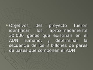 Objetivos del proyecto fueron identificar los aproximadamente 30.000 genes que existirían en el ADN humano, y determinar la secuencia de los 3 billones de pares de bases que componen el ADN 
