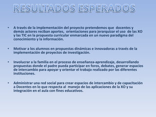 A través de la implementación del proyecto pretendemos que  docentes y demás actores reciban aportes,  orientaciones para jerarquizar el uso  de las XO y las TIC en la propuesta curricular enmarcada en un nuevo paradigma del conocimiento y la información. Motivar a los alumnos en propuestas dinámicas e innovadoras a través de la implementación de proyectos de investigación. Involucrar a la familia en el proceso de enseñanza-aprendizaje, desarrollando propuestas donde el padre pueda participar en foros, debates, generar espacios de intercambio para apoyar y orientar el trabajo realizado por las diferentes instituciones. Administrar una red social para crear espacios de intercambio y de capacitación a Docentes en lo que respecta al  manejo de las aplicaciones de la XO y su   integración en el aula con fines educativos. 