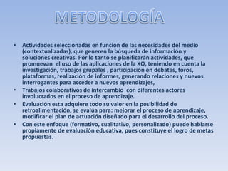 Actividades seleccionadas en función de las necesidades del medio (contextualizadas), que generen la búsqueda de información y soluciones creativas. Por lo tanto se planificarán actividades, que promuevan  el uso de las aplicaciones de la XO, teniendo en cuenta la investigación, trabajos grupales , participación en debates, foros, plataformas, realización de informes, generando relaciones y nuevos interrogantes para acceder a nuevos aprendizajes, Trabajos colaborativos de intercambio  con diferentes actores involucrados en el proceso de aprendizaje. Evaluación esta adquiere todo su valor en la posibilidad de retroalimentación, se evalúa para: mejorar el proceso de aprendizaje, modificar el plan de actuación diseñado para el desarrollo del proceso. Con este enfoque (formativo, cualitativo, personalizado) puede hablarse propiamente de evaluación educativa, pues constituye el logro de metas propuestas. 
