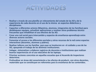 Realizar a través de una planilla un relevamiento del estado de las XO y de la experiencia de cada docente en el uso de la misma  en aspectos didácticos y disciplinares. Capacitar a diferentes actores (Maestros, alumnos, integrantes de las familias) para desbloquear equipos, actualizar aplicaciones y resolver otros problemas técnico frecuentes que inhabilitan el uso efectivo de las XO. Crear una red social para intercambio y espacios de enseñanza-aprendizaje entre diversos actores sociales. Fomentar el acceso a los diferentes portales y otros recursos de la red como espacios interactivos (docentes, alumnos y padres). Realizar talleres con las familias  para que se involucren en  el cuidado y uso de las XO, apoyando el trabajo de las distintas instituciones. Indagar, sistematizar y elaborar registros de docentes e instituciones que realizan buenas experiencias en el uso educativo de las laptops. Priorizar acciones concretas en aquellas escuelas que el Acuerdo de Inspectores determine. Profundizar en áreas del conocimiento a los efectos de producir, con otros docentes, materiales que se constituyan en referentes para la enseñanza de los contenidos. 