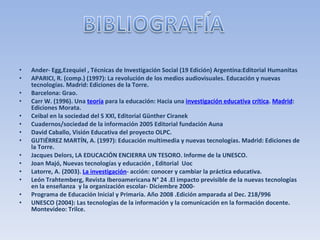 Ander- Egg,Ezequiel , Técnicas de Investigación Social (19 Edición) Argentina:Editorial Humanitas APARICI, R. (comp.) (1997): La revolución de los medios audiovisuales. Educación y nuevas tecnologías. Madrid: Ediciones de la Torre. Barcelona: Grao. Carr W. (1996). Una  teoría  para la educación: Hacia una  investigación educativa   crítica .  Madrid : Ediciones Morata. Ceibal en la sociedad del S XXl, Editorial Günther Ciranek Cuadernos/sociedad de la información 2005 Editorial fundación Auna David Caballo, Visión Educativa del proyecto OLPC. GUTIÉRREZ MARTÍN, A. (1997): Educación multimedia y nuevas tecnologías. Madrid: Ediciones de la Torre. Jacques Delors, LA EDUCACIÓN ENCIERRA UN TESORO. Informe de la UNESCO. Joan Majó, Nuevas tecnologías y educación , Editorial  Uoc Latorre, A. (2003).  La investigación - acción: conocer y cambiar la práctica educativa. León Trahtemberg, Revista Iberoamericana N° 24 .El impacto previsible de la nuevas tecnologías en la enseñanza  y la organización escolar- Diciembre 2000- Programa de Educación Inicial y Primaria. Año 2008 .Edición amparada al Dec. 218/996 UNESCO (2004): Las tecnologías de la información y la comunicación en la formación docente. Montevideo: Trilce. 