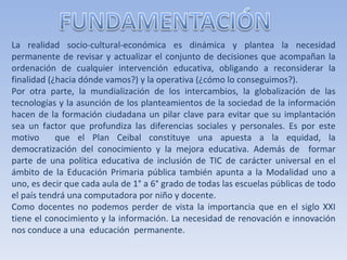 La realidad socio-cultural-económica es dinámica y plantea la necesidad permanente de revisar y actualizar el conjunto de decisiones que acompañan la ordenación de cualquier intervención educativa, obligando a reconsiderar la finalidad (¿hacia dónde vamos?) y la operativa (¿cómo lo conseguimos?). Por otra parte, la mundialización de los intercambios, la globalización de las tecnologías y la asunción de los planteamientos de la sociedad de la información hacen de la formación ciudadana un pilar clave para evitar que su implantación sea un factor que profundiza las diferencias sociales y personales. Es por este motivo  que el Plan Ceibal constituye una apuesta a la equidad, la democratización del conocimiento y la mejora educativa. Además de  formar parte de una política educativa de inclusión de TIC de carácter universal en el ámbito de la Educación Primaria pública también apunta a la Modalidad uno a uno, es decir que cada aula de 1° a 6° grado de todas las escuelas públicas de todo el país tendrá una computadora por niño y docente. Como docentes no podemos perder de vista la importancia que en el siglo XXI tiene el conocimiento y la información. La necesidad de renovación e innovación nos conduce a una  educación  permanente.  