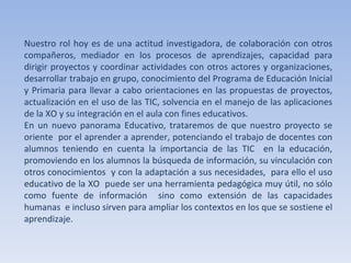Nuestro rol hoy es de una actitud investigadora, de colaboración con otros compañeros, mediador en los procesos de aprendizajes, capacidad para dirigir proyectos y coordinar actividades con otros actores y organizaciones, desarrollar trabajo en grupo, conocimiento del Programa de Educación Inicial y Primaria para llevar a cabo orientaciones en las propuestas de proyectos, actualización en el uso de las TIC, solvencia en el manejo de las aplicaciones de la XO y su integración en el aula con fines educativos.  En un nuevo panorama Educativo, trataremos de que nuestro proyecto se oriente  por el aprender a aprender, potenciando el trabajo de docentes con alumnos teniendo en cuenta la importancia de las TIC  en la educación, promoviendo en los alumnos la búsqueda de información, su vinculación con otros conocimientos  y con la adaptación a sus necesidades,  para ello el uso educativo de la XO  puede ser una herramienta pedagógica muy útil, no sólo como fuente de información  sino como extensión de las capacidades humanas  e incluso sirven para ampliar los contextos en los que se sostiene el aprendizaje.  
