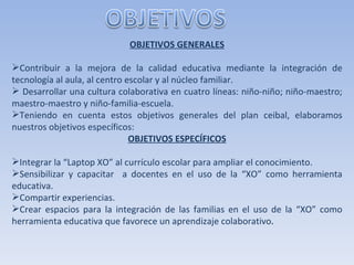 OBJETIVOS GENERALES   Contribuir a la mejora de la calidad educativa mediante la integración de tecnología al aula, al centro escolar y al núcleo familiar. Desarrollar una cultura colaborativa en cuatro líneas: niño-niño; niño-maestro; maestro-maestro y niño-familia-escuela. Teniendo en cuenta estos objetivos generales del plan ceibal, elaboramos nuestros objetivos específicos: OBJETIVOS ESPECÍFICOS   Integrar la “Laptop XO” al currículo escolar para ampliar el conocimiento. Sensibilizar y capacitar  a docentes en el uso de la “XO” como herramienta educativa. Compartir experiencias. Crear espacios para la integración de las familias en el uso de la “XO” como herramienta educativa que favorece un aprendizaje colaborativo . 