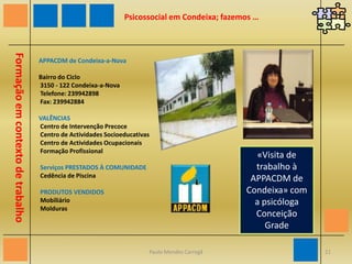 Psicossocial em Condeixa; fazemos …«Reabilitação psicossocial», pelo psicólogo Albano Tomás do Centro de Saúde de CondeixaFormação em contexto de trabalhoCentro de Saúde de CondeixaTel.: 239 940 060Fax: 239 940 063Email: cs12@srscoimbra.min-saude.ptInfo: Dias de semana: 8 às 22 horas, Fins-de-semana e feriados: 10 às 18 horas20Paulo Mendes Carregã