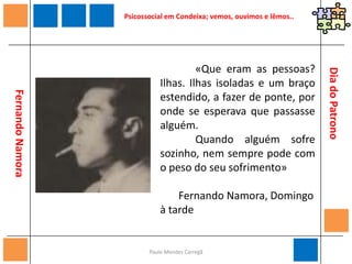 Paulo Mendes CarregãPsicossocial em Condeixa; vemos, ouvimos e lêmos.. 	«Penso que, ao percorrermos qualquer ambiente, citadino ou aldeão, será pelas crianças que saberemos onde está a alegria ou a tragédia. Pelas crianças e pelos velhos. Se me perguntassem um dia qual o meu ideal de felicidade, eu responderia: um mundo em que as crianças e os velhos se sentissem felizes. É neles que se espelha o uso que os homens fazem tanto da justiça como do amor.»       Fernando Namora, Retalhos da Vida de um Médico, 2ª série (“Juanito”)Dia do Patrono              Fernando Namora