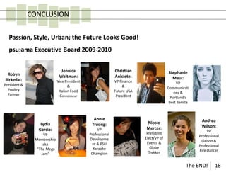CONCLUSION

  Passion, Style, Urban; the Future Looks Good!
  psu:ama Executive Board 2009-2010

                              Jennica                       Christian                  Stephanie
 Robyn                       Waltman:                       Aniciete:
Birkedal:                                                                                Maul:
                            Vice President                  VP Finance                      VP
President &                        &                             &
  Poultry                                                                              Communicati
                             Italian Food                   Future USA                     ons &
  Farmer                      Connoisseur                    President                   Portland’s
                                                                                        Best Barista



                                               Annie                                                    Andrea
                 Lydia                        Truong:                    Nicole
                                                                         Mercer:                        Wilson:
                Garcia:                           VP                                                        VP
                   VP                        Professional                 President
                                                                                                       Professional
               Membership                    Developme                   Elect/VP of
                                                                                                        Liaison &
                   aka                         nt & PSU                   Events &
                                                                                                       Professional
                “The Mega                      Karaoke                      Globe
                                                                                                       Fire Dancer
                  Jam”                        Champion                     Trekker


                                                                                                  The END!      18
 