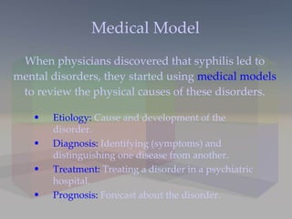 Medical Model When physicians discovered that syphilis led to mental disorders, they started using  medical models  to review the physical causes of these disorders. Etiology:  Cause and development of the disorder. Diagnosis:  Identifying (symptoms) and distinguishing one disease from another. Treatment:  Treating a disorder in a psychiatric hospital. Prognosis:  Forecast about the disorder. 