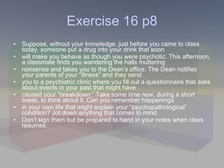 Exercise 16 p8 Suppose, without your knowledge, just before you came to class today, someone put a drug into your drink that soon will make you behave as though you were psychotic. This afternoon, a classmate finds you wandering the halls muttering nonsense and takes you to the Dean’s office. The Dean notifies your parents of your “illness” and they send you to a psychiatric clinic where you fill out a questionnaire that asks about events in your past that might have caused your “breakdown.” Take some time now, during a short break, to think about it. Can you remember happenings in your own life that might explain your “psychopathological” condition? Jot down anything that comes to mind. Don’t sign them but be prepared to hand in your notes when class resumes. 
