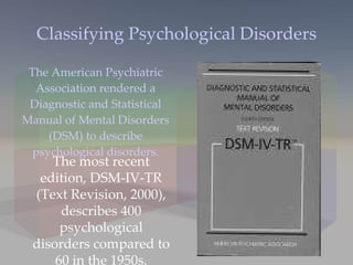 Classifying Psychological Disorders The American Psychiatric Association rendered a Diagnostic and Statistical Manual of Mental Disorders (DSM) to describe psychological disorders. The most recent edition, DSM-IV-TR (Text Revision, 2000), describes 400 psychological disorders compared to 60 in the 1950s. 