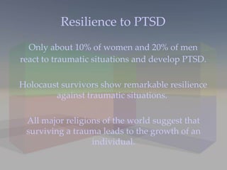 Resilience to PTSD Only about 10% of women and 20% of men react to traumatic situations and develop PTSD.  Holocaust survivors show remarkable resilience against traumatic situations.  All major religions of the world suggest that surviving a trauma leads to the growth of an individual. 