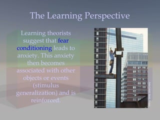 The Learning Perspective Learning theorists suggest that  fear conditioning  leads to anxiety. This anxiety then becomes associated with other objects or events (stimulus generalization) and is reinforced. John Coletti/ Stock, Boston 