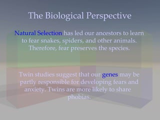 The Biological Perspective Natural Selection  has led our ancestors to learn to fear snakes, spiders, and other animals. Therefore, fear preserves the species. Twin studies suggest that our  genes  may be partly responsible for developing fears and anxiety. Twins are more likely to share  phobias. 
