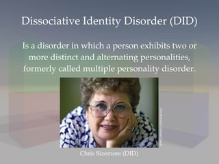 Dissociative Identity Disorder (DID) Is a disorder in which a person exhibits two or more distinct and alternating personalities, formerly called multiple personality disorder. Chris Sizemore (DID) Lois Bernstein/ Gamma Liason 
