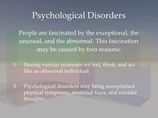 Psychological Disorders People are fascinated by the exceptional, the unusual, and the abnormal. This fascination may be caused by two reasons: During various moments we feel, think, and act like an abnormal individual. Psychological disorders may bring unexplained physical symptoms, irrational fears, and suicidal thoughts. 
