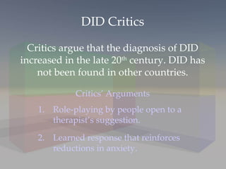 DID Critics Critics argue that the diagnosis of DID increased in the late 20 th  century. DID has not been found in other countries. Critics’ Arguments Role-playing by people open to a therapist’s suggestion. 2. Learned response that reinforces reductions in anxiety. 