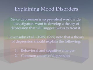 Explaining Mood Disorders Since depression is so prevalent worldwide, investigators want to develop a theory of depression that will suggest ways to treat it.  Lewinsohn et al., (1985, 1995) note that a theory of depression should explain the following: Behavioral and cognitive changes Common causes of depression 