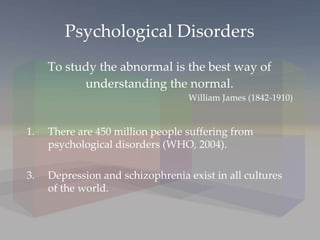 Psychological Disorders To study the abnormal is the best way of understanding the normal. There are 450 million people suffering from psychological disorders (WHO, 2004). Depression and schizophrenia exist in all cultures of the world. William James (1842-1910) 