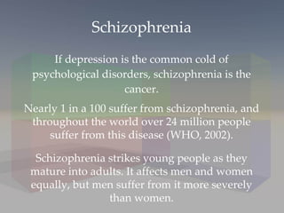 Schizophrenia If depression is the common cold of psychological disorders, schizophrenia is the cancer. Nearly 1 in a 100 suffer from schizophrenia, and throughout the world over 24 million people suffer from this disease (WHO, 2002). Schizophrenia strikes young people as they mature into adults. It affects men and women equally, but men suffer from it more severely than women. 