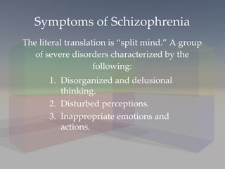 Symptoms of Schizophrenia The literal translation is “split mind.” A group of severe disorders characterized by the following: Disorganized and delusional thinking. Disturbed perceptions.  Inappropriate emotions and actions. 