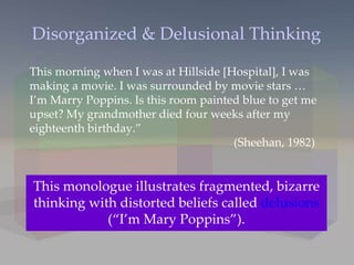 Disorganized & Delusional Thinking Other forms of delusions include, delusions of persecution (“someone is following me”) or grandeur (“I am a king”). This morning when I was at Hillside [Hospital], I was making a movie. I was surrounded by movie stars … I’m Marry Poppins. Is this room painted blue to get me upset? My grandmother died four weeks after my eighteenth birthday.” (Sheehan, 1982) This monologue illustrates fragmented, bizarre thinking with distorted beliefs called  delusions  (“I’m Mary Poppins”). 