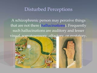 Disturbed Perceptions A schizophrenic person may perceive things that are not there ( hallucinations ). Frequently such hallucinations are auditory and lesser visual, somatosensory, olfactory, or gustatory. L. Berthold,  Untitled.  The Prinzhorn Collection, University of Heidelberg August Natter,  Witches Head.  The Prinzhorn Collection, University of Heidelberg Photos of paintings by Krannert Museum, University of Illinois at Urbana-Champaign 