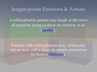 Inappropriate Emotions & Actions A schizophrenic person may laugh at the news of someone dying or show no emotion at all ( apathy ). Patients with schizophrenia may continually rub an arm, rock a chair, or remain motionless for hours ( catatonia ). 