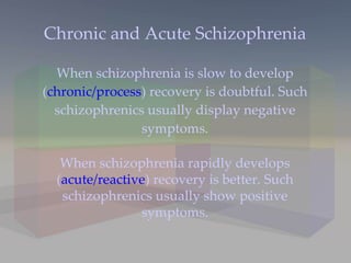 Chronic and Acute Schizophrenia When schizophrenia is slow to develop ( chronic/process ) recovery is doubtful. Such schizophrenics usually display negative symptoms. When schizophrenia rapidly develops ( acute/reactive ) recovery is better. Such schizophrenics usually show positive symptoms. 