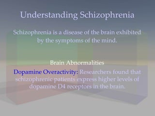 Understanding Schizophrenia Schizophrenia is a disease of the brain exhibited by the symptoms of the mind. Dopamine Overactivity:  Researchers found that schizophrenic patients express higher levels of dopamine D4 receptors in the brain. Brain Abnormalities 