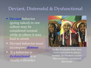 Deviant, Distressful & Dysfunctional Deviant  behavior (going naked) in one culture may be considered normal, while in others it may lead to arrest. Deviant behavior must accompany  distress . If a behavior is  dysfunctional  it is clearly a disorder. In the Wodaabe tribe men wear costumes to attract women. In Western society this would be considered abnormal. Carol Beckwith 