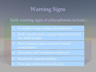 Warning Signs Early warning signs of schizophrenia include: Birth complications, oxygen deprivation and low-birth weight.  2. Short attention span and poor muscle coordination. 3. Poor peer relations and solo play. 6. Emotional unpredictability. 5. Disruptive and withdrawn behavior. 4. A mother’s long lasting schizophrenia. 1. 