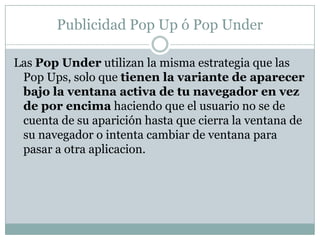 Publicidad Pop Up ó Pop UnderLas Pop Under utilizan la misma estrategia que las Pop Ups, solo que tienen la variante de aparecer bajo la ventana activa de tu navegador en vez de por encima haciendo que el usuario no se de cuenta de su aparición hasta que cierra la ventana de su navegador o intenta cambiar de ventana para pasar a otra aplicacion. 