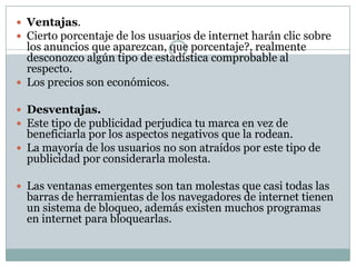 Ventajas.Cierto porcentaje de los usuarios de internet harán clic sobre los anuncios que aparezcan, que porcentaje?, realmente desconozco algún tipo de estadística comprobable al respecto. Los precios son económicos. Desventajas.Este tipo de publicidad perjudica tu marca en vez de beneficiarla por los aspectos negativos que la rodean. La mayoría de los usuarios no son atraídos por este tipo de publicidad por considerarla molesta. Las ventanas emergentes son tan molestas que casi todas las barras de herramientas de los navegadores de internet tienen un sistema de bloqueo, además existen muchos programas en internet para bloquearlas.