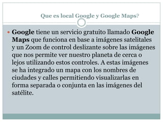 Que es local Google y Google Maps?Google tiene un servicio gratuito llamado Google Maps que funciona en base a imágenes satelitales y un Zoom de control deslizante sobre las imágenes que nos permite ver nuestro planeta de cerca o lejos utilizando estos controles. A estas imágenes se ha integrado un mapa con los nombres de ciudades y calles permitiendo visualizarlas en forma separada o conjunta en las imágenes del satélite.