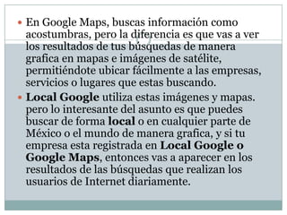 En Google Maps, buscas información como acostumbras, pero la diferencia es que vas a ver los resultados de tus búsquedas de manera grafica en mapas e imágenes de satélite, permitiéndote ubicar fácilmente a las empresas, servicios o lugares que estas buscando.Local Google utiliza estas imágenes y mapas. pero lo interesante del asunto es que puedes buscar de forma local o en cualquier parte de México o el mundo de manera grafica, y si tu empresa esta registrada en Local Google o Google Maps, entonces vas a aparecer en los resultados de las búsquedas que realizan los usuarios de Internet diariamente.
