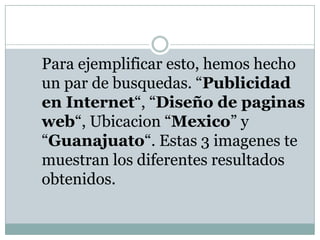 	Para ejemplificar esto, hemos hecho un par de busquedas. “Publicidad en Internet“, “Diseño de paginas web“, Ubicacion “Mexico” y “Guanajuato“. Estas 3 imagenes te muestran los diferentes resultados obtenidos.
