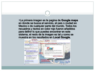 La primera imagen es la pagina de Google maps en donde se busca el servicio, el pais o ciudad en Mexico o de cualquier parte del mundo. Todos los recuadros y textos en color rojo fueron añadidos para definir lo que puedes encontrar en este sistema, el resto de la imagen es tal y como se muestra en los resultados en Local Google.	Esta otra imagen aumentada con el Zoom te muestra el mapa de resultados ubicando exactamente la empresa o lugar que buscas. 