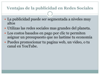 Desventajas de la publicidad en Redes Sociales Estas redes sociales son dominadas por gente relativamente joven, por lo que si quisieras llegar por ejemplo a ejecutivos de alto nivel o ciertas empresas, no son los medios adecuados para tu estrategia. En la publicidad de pago por clic, los motores de búsqueda tienen una penetración que va del 10% al 15%, es decir, de cada 100 usuarios, solo el 10 ó 15 hacen clic sobre los anuncios, en las redes sociales, el porcentaje debe andar sobre los mismos porcentajes o un poco mas alto.