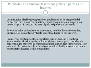 VentajasNo cuesta nada. El anuncio clasificado es sumamente facil de publicar. Los portales de anuncios clasificados gratis reciben una enorme cantidad de trafico que podría estar interesado en tus servicios. Tu anuncio podrá aparecer en una buena posicion en los buscadores. No necesitas tener una pagina de internet para publicarlos.