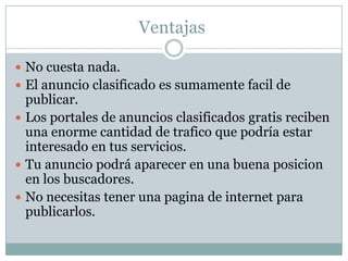 DesventajasAlgunos portales publican tu anuncio solo por cierto tiempo. Algunas secciones pueden tener demasiada competencia haciendo que tu anuncio no aparezca por ningún lado. En alguna ocasión tu anuncio podría no ser publicado. 