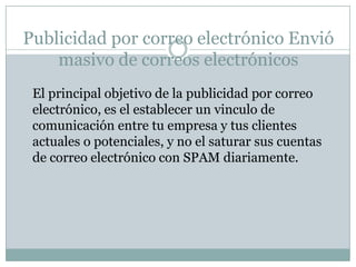 Ventajas de la publicidad por correo electrónicoLos precios de los sistemas automatizados son muy accesibles Tienes acceso a estadísticas que te permiten monitorear tu campaña de correo electrónico para ver cuantas personas lo recibieron, cuantas lo abrieron, ver en que enlaces hicieron clic, o ver si se suscribieron a tus listas de correo para seguir recibiendo tu información Te permiten diseñar de forma profesional tus e-mails, ya que cuentan con cientos de “Templates”, es decir, diseños predefinidos que puedes modificar a tu entera satisfacción Puedes enviar a tus clientes desde una encuesta, un articulo con información relevante o darles acceso total a tu sitio de Internet.