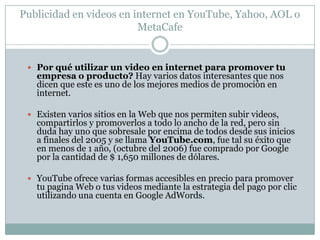 Ventajas de la publicidad en videos en internetUn video captura por completo la atención del usuario cuando esta bien realizado. El mensaje es absorbido mas rápido y mejor por el espectador. La reputación de tu marca o producto tendrá una mayor credibilidad. Los videos son archivos muy grandes y consumen muy rápidamente tu ancho de banda, al subirlos a un portal de videos, ellos absorben este ancho de banda permitiéndote ahorrar dinero por consumo excesivo en tu cuenta de hosting. Los sitios para compartir videos son sumamente concurridos, de tal forma que siempre habrá espectadores para tus videos. Hay diferentes estrategias para promover tus videos. Un buen video puede generar por si solo una excelente campaña de marketing viral, pues los usuarios comenzaran a utilizarlo en sus paginas Web y a propagar tu mensaje por toda la red. 