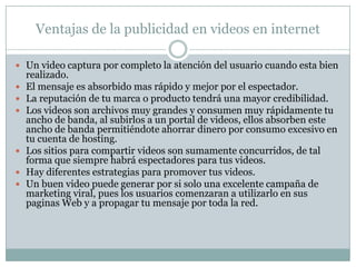 DesventajasLos precios por la realización de un buen Video no están al alcance de cualquier anunciante. Si el video no esta bien hecho, va a perjudicar tu imagen en vez de beneficiarla. La calidad del sonido en los videos no es estereo, y la alta resolución es todavía un problema. Hacer un buen video lleva semanas o hasta meses, así que tendrás que esperar todo ese tiempo antes de echar a andar tu estrategia. YouTube no es el único sitio en donde puedes subir videos de forma gratuita, también lo puedes hacer por ejemplo en Yahoo, AOL o MetaCafe.