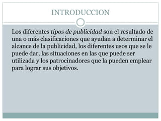 INTRODUCCION	Los diferentes tipos de publicidad son el resultado de una o más clasificaciones que ayudan a determinar el alcance de la publicidad, los diferentes usos que se le puede dar, las situaciones en las que puede ser utilizada y los patrocinadores que la pueden emplear para lograr sus objetivos.