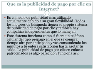 Cuando buscamos información en internet, los motores de búsqueda nos regresan los resultados asociados a la búsqueda, y aunados a estos pueden aparecer anuncios publicitarios relacionados al tema de la búsqueda en la sección lateral llamada enlaces patrocinados. Si el usuario hace clic sobre tu anuncio, será enviado a la pagina Web que especifiques, se hará un cargo por cada clic y se descontará de tu saldo hasta que este se agote.El funcionamiento es muy sencillo, pero la verdadera estrategia esta en saber elaborar de forma atractiva estos pequeños anuncios, la investigación de palabras clave adecuadas y el saber aprovechar tu inversión, ya que estos anuncios pueden participar en subastas si las palabras clave utilizadas tienen demasiada competencia.Un aspecto interesante es que puedes asignar cierta cantidad a invertir por día, de esta forma nunca vas a excederte en tus gastos, y si tu campaña de publicidad esta funcionando de una buena manera, puedes invertir mas y seguir participando en los enlaces patrocinados por mas tiempo. Además, los anuncios pueden ser desplegados con mayor frecuencia en ciertas temporadas que te interesen mas, o disminuir la cantidad de veces que aparecen al día para extender tu campaña con el mismo presupuesto. 