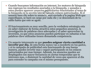 Ventajas de las campañas de publicidad de pago por clic en InternetTienes acceso inmediato para aparecer en los enlaces patrocinados Las estadísticas a las cuales tienes acceso te permiten corregir el rumbo de tu campaña de publicidad y saber que anuncios y palabras clave están teniendo un mejor desempeño. Puedes dirigir tu campaña de publicidad al segmento de mercado que mas te interese, ya sea por ciudad, país, idioma o cierta región geográfica. Puedes tener diferentes anuncios y alternarlos para ver cual es el que te da el mejor rendimiento. 