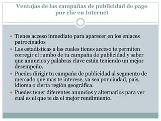 DesventajasLos usuarios de internet prefieren hacer clic sobre los resultados naturales que sobre los enlaces patrocinados. Aproximadamente el 15% de los usuarios hacen clic sobre la publicidad de pago por clic Debido a que algunas palabras clave tienen mas demanda que otras, cada clic puede tener un costo diferente, y si no sabes administrar tu inversión, esta se puede acabar mas rápidamente. No es un sistema sencillo, tienes que saber como funciona antes de empezar a usarlo o contratar un asesor que te ayude a obtener resultados rápidamente. 